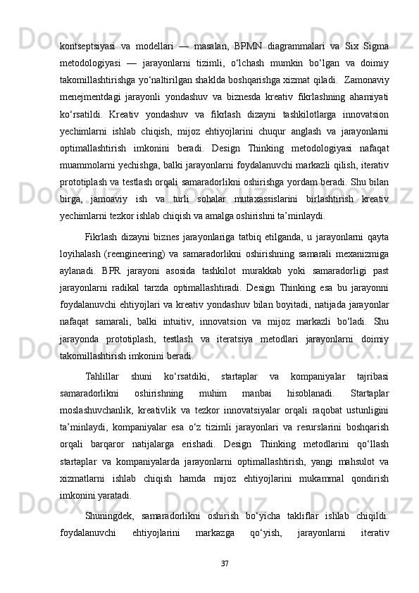 kontseptsiyasi   va   modellari   —   masalan,   BPMN   diagrammalari   va   Six   Sigma
metodologiyasi   —   jarayonlarni   tizimli,   o‘lchash   mumkin   bo‘lgan   va   doimiy
takomillashtirishga yo‘naltirilgan shaklda boshqarishga xizmat qiladi.    Z amonaviy
menejmentdagi   jarayonli   yondashuv   va   biznesda   kreativ   fikrlashning   ahamiyati
ko‘rsatildi.   Kreativ   yondashuv   va   fikrlash   dizayni   tashkilotlarga   innovatsion
yechimlarni   ishlab   chiqish,   mijoz   ehtiyojlarini   chuqur   anglash   va   jarayonlarni
optimallashtirish   imkonini   beradi.   Design   Thinking   metodologiyasi   nafaqat
muammolarni yechishga, balki jarayonlarni foydalanuvchi markazli qilish, iterativ
prototiplash va testlash orqali samaradorlikni oshirishga yordam beradi. Shu bilan
birga,   jamoaviy   ish   va   turli   sohalar   mutaxassislarini   birlashtirish   kreativ
yechimlarni tezkor ishlab chiqish va amalga oshirishni ta’minlaydi.
Fikrlash   dizayni   biznes   jarayonlariga   tatbiq   etilganda,   u   jarayonlarni   qayta
loyihalash   (reengineering)   va   samaradorlikni   oshirishning   samarali   mexanizmiga
aylanadi.   BPR   jarayoni   asosida   tashkilot   murakkab   yoki   samaradorligi   past
jarayonlarni   radikal   tarzda   optimallashtiradi.   Design   Thinking   esa   bu   jarayonni
foydalanuvchi  ehtiyojlari va kreativ yondashuv bilan boyitadi, natijada jarayonlar
nafaqat   samarali,   balki   intuitiv,   innovatsion   va   mijoz   markazli   bo‘ladi.   Shu
jarayonda   prototiplash,   testlash   va   iteratsiya   metodlari   jarayonlarni   doimiy
takomillashtirish imkonini beradi.
Tahlillar   shuni   ko‘rsatdiki,   startaplar   va   kompaniyalar   tajribasi
samaradorlikni   oshirishning   muhim   manbai   hisoblanadi.   Startaplar
moslashuvchanlik,   kreativlik   va   tezkor   innovatsiyalar   orqali   raqobat   ustunligini
ta’minlaydi,   kompaniyalar   esa   o‘z   tizimli   jarayonlari   va   resurslarini   boshqarish
orqali   barqaror   natijalarga   erishadi.   Design   Thinking   metodlarini   qo‘llash
startaplar   va   kompaniyalarda   jarayonlarni   optimallashtirish,   yangi   mahsulot   va
xizmatlarni   ishlab   chiqish   hamda   mijoz   ehtiyojlarini   mukammal   qondirish
imkonini yaratadi.
Shuningdek,   samaradorlikni   oshirish   bo‘yicha   takliflar   ishlab   chiqildi:
foydalanuvchi   ehtiyojlarini   markazga   qo‘yish,   jarayonlarni   iterativ
37 