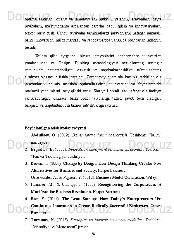 optimallashtirish,   kreativ   va   jamoaviy   ish   muhitini   yaratish,   jarayonlarni   qayta
loyihalash,   ma’lumotlarga   asoslangan   qarorlar   qabul   qilish   va   innovatsiyalarni
tezkor   joriy   etish.   Ushbu   tavsiyalar   tashkilotlarga   jarayonlarni   nafaqat   samarali,
balki innovatsion, mijoz markazli va raqobatbardosh shaklda boshqarish imkonini
beradi.
Xulosa   qilib   aytganda,   biznes   jarayonlarini   boshqarishda   innovatsion
yondashuvlar   va   Design   Thinking   metodologiyasi   tashkilotning   strategik
rivojlanishi,   samaradorligini   oshirish   va   raqobatbardoshlikni   ta’minlashning
ajralmas   vositasi   sifatida   qaraladi.   Zamonaviy   sharoitda   har   bir   tashkilot   o‘z
jarayonlarini   doimiy   ravishda   optimallashtirib,   innovatsion   va   foydalanuvchi
markazli   yechimlarni   joriy   qilishi   zarur.   Shu   yo‘l   orqali   ular   nafaqat   o‘z   faoliyat
samaradorligini   oshiradi,   balki   bozor   talablariga   tezkor   javob   bera   oladigan,
barqaror va raqobatbardosh biznes sub’ektlariga aylanadi.
Foydalanilgan adabiyotlar ro’yxati
1. Abdullaev,   O.   (2019).   Biznes   jarayonlarini   boshqarish .   Toshkent:   “Talim”
nashriyoti.
2. Ergashev, B.   (2020).   Innovatsion menejment  va biznes  jarayonlar . Toshkent:
“Fan va Texnologiya” nashriyoti
3. Brown,  T.  (2009).   Change  by  Design:   How  Design  Thinking  Creates  New
Alternatives for Business and Society.  Harper Business.
4. Osterwalder, A., & Pigneur, Y. (2010).  Business Model Generation.  Wiley.
5. Hammer,   M.,   &   Champy,   J.   (1993).   Reengineering   the   Corporation:   A
Manifesto for Business Revolution.  Harper Business.
6. Ries,   E.   (2011).   The   Lean   Startup:   How   Today’s   Entrepreneurs   Use
Continuous   Innovation   to   Create   Radically   Successful   Businesses.   Crown
Business.
7. Tursunov,   N.   (2018).   Startaplar   va   innovatsion   biznes   modellar .   Toshkent:
“Iqtisodiyot va Menejment” jurnali.
38 