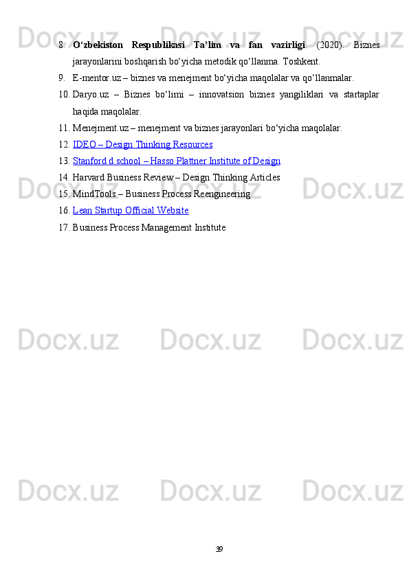 8. O‘zbekiston   Respublikasi   Ta’lim   va   fan   vazirligi .   (2020).   Biznes
jarayonlarini boshqarish bo‘yicha metodik qo‘llanma . Toshkent.
9. E-mentor.uz – biznes va menejment bo‘yicha maqolalar va qo‘llanmalar.
10. Daryo.uz   –   Biznes   bo‘limi   –   innovatsion   biznes   yangiliklari   va   startaplar
haqida maqolalar.
11. Menejment.uz – menejment va biznes jarayonlari bo‘yicha maqolalar.
12. IDEO – Design Thinking Resources   
13. Stanford d.school – Hasso Plattner Institute of Design   
14. Harvard Business Review – Design Thinking Articles
15. MindTools – Business Process Reengineering
16. Lean Startup Official Website   
17. Business Process Management Institute
39 
