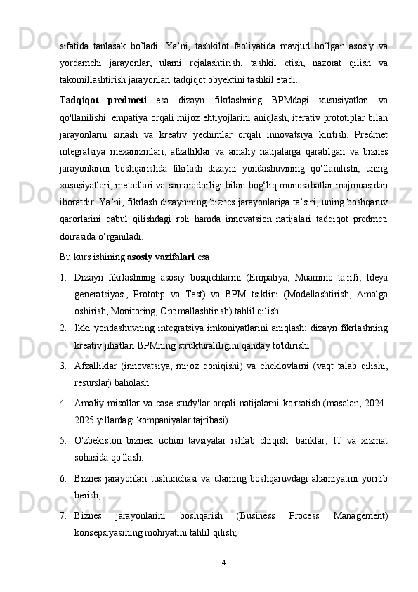 sifatida   tanla sak   bo’ladi .   Ya’ni,   tashkilot   faoliyatida   mavjud   bo‘lgan   asosiy   va
yordamchi   jarayonlar,   ularni   rejalashtirish,   tashkil   etish,   nazorat   qilish   va
takomillashtirish jarayonlari tadqiqot obyektini tashkil etadi.
Tadqiqot   predmeti   esa   dizayn   fikrlashning   BPMdagi   xususiyatlari   va
qo'llanilishi: empatiya orqali mijoz ehtiyojlarini aniqlash, iterativ prototiplar bilan
jarayonlarni   sinash   va   kreativ   yechimlar   orqali   innovatsiya   kiritish.   Predmet
integratsiya   mexanizmlari,   afzalliklar   va   amaliy   natijalarga   qaratilgan   va   biznes
jarayonlarini   boshqarishda   fikrlash   dizayni   yondashuvining   qo‘llanilishi,   uning
xususiyatlari, metodlari va samaradorligi   bilan bog‘liq munosabatlar majmuasidan
iboratdir. Ya’ni, fikrlash dizaynining biznes jarayonlariga ta’siri, uning boshqaruv
qarorlarini   qabul   qilishdagi   roli   hamda   innovatsion   natijalari   tadqiqot   predmeti
doirasida o‘rganiladi.
Bu kurs ishining  asosiy vazifalari  esa:
1. Dizayn   fikrlashning   asosiy   bosqichlarini   (Empatiya,   Muammo   ta'rifi,   Ideya
generatsiyasi,   Prototip   va   Test)   va   BPM   tsiklini   (Modellashtirish,   Amalga
oshirish, Monitoring, Optimallashtirish) tahlil qilish.
2. Ikki   yondashuvning   integratsiya   imkoniyatlarini   aniqlash:   dizayn   fikrlashning
kreativ jihatlari BPMning strukturaliligini qanday to'ldirishi.
3. Afzalliklar   (innovatsiya,   mijoz   qoniqishi)   va   cheklovlarni   (vaqt   talab   qilishi,
resurslar) baholash.
4. Amaliy misollar  va case  study'lar  orqali  natijalarni  ko'rsatish  (masalan,  2024-
2025 yillardagi kompaniyalar tajribasi).
5. O'zbekiston   biznesi   uchun   tavsiyalar   ishlab   chiqish:   banklar,   IT   va   xizmat
sohasida qo'llash. 
6. B iznes   jarayonlari   tushunchasi   va   ularning   boshqaruvdagi   ahamiyatini   yoritib
berish;
7. B iznes   jarayonlarini   boshqarish   (Business   Process   Management)
konsepsiyasining mohiyatini tahlil qilish;
4 