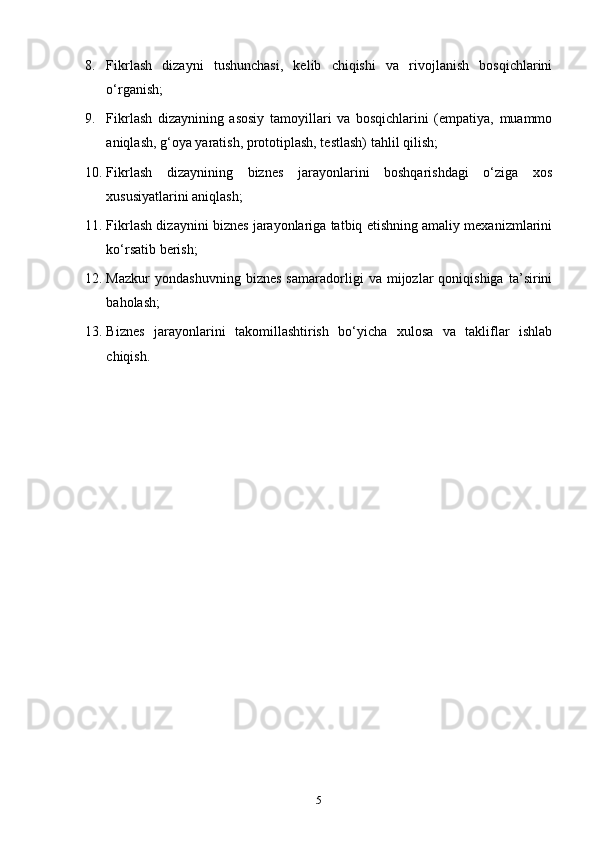 8. F ikrlash   dizayni   tushunchasi,   kelib   chiqishi   va   rivojlanish   bosqichlarini
o‘rganish;
9. F ikrlash   dizaynining   asosiy   tamoyillari   va   bosqichlarini   (empatiya,   muammo
aniqlash, g‘oya yaratish, prototiplash, testlash) tahlil qilish;
10. F ikrlash   dizaynining   biznes   jarayonlarini   boshqarishdagi   o‘ziga   xos
xususiyatlarini aniqlash;
11. F ikrlash dizaynini biznes jarayonlariga tatbiq etishning amaliy mexanizmlarini
ko‘rsatib berish;
12. M azkur   yondashuvning   biznes   samaradorligi   va   mijozlar   qoniqishiga   ta’sirini
baholash;
13. B iznes   jarayonlarini   takomillashtirish   bo‘yicha   xulosa   va   takliflar   ishlab
chiqish.
5 