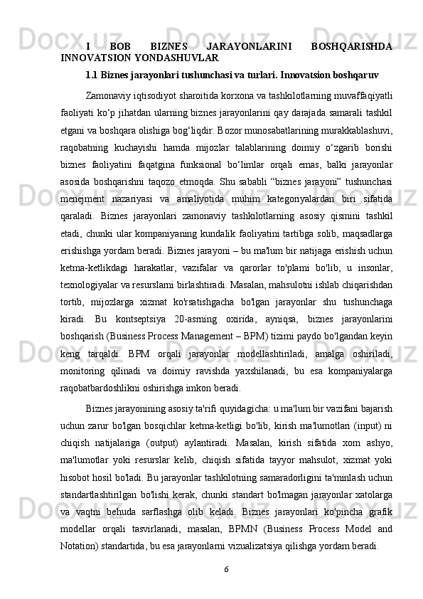 I   BOB   BIZNES   JARAYONLARINI   BOSHQARISHDA
INNOVATSION YONDASHUVLAR
1.1  Biznes jarayonlari tushunchasi va turlari .  Innovatsion boshqaru v
Zamonaviy iqtisodiyot sharoitida korxona va tashkilotlarning muvaffaqiyatli
faoliyati  ko‘p jihatdan ularning biznes jarayonlarini  qay darajada samarali  tashkil
etgani va boshqara olishiga bog‘liqdir. Bozor munosabatlarining murakkablashuvi,
raqobatning   kuchayishi   hamda   mijozlar   talablarining   doimiy   o‘zgarib   borishi
biznes   faoliyatini   faqatgina   funksional   bo‘limlar   orqali   emas,   balki   jarayonlar
asosida   boshqarishni   taqozo   etmoqda.   Shu   sababli   “biznes   jarayoni”   tushunchasi
menejment   nazariyasi   va   amaliyotida   muhim   kategoriyalardan   biri   sifatida
qaraladi.   Biznes   jarayonlari   zamonaviy   tashkilotlarning   asosiy   qismini   tashkil
etadi, chunki  ular  kompaniyaning kundalik faoliyatini  tartibga solib, maqsadlarga
erishishga yordam beradi. Biznes jarayoni – bu ma'lum bir natijaga erishish uchun
ketma-ketlikdagi   harakatlar,   vazifalar   va   qarorlar   to'plami   bo'lib,   u   insonlar,
texnologiyalar va resurslarni birlashtiradi. Masalan, mahsulotni ishlab chiqarishdan
tortib,   mijozlarga   xizmat   ko'rsatishgacha   bo'lgan   jarayonlar   shu   tushunchaga
kiradi.   Bu   kontseptsiya   20-asrning   oxirida,   ayniqsa,   biznes   jarayonlarini
boshqarish (Business Process Management – BPM) tizimi paydo bo'lgandan keyin
keng   tarqaldi.   BPM   orqali   jarayonlar   modellashtiriladi,   amalga   oshiriladi,
monitoring   qilinadi   va   doimiy   ravishda   yaxshilanadi,   bu   esa   kompaniyalarga
raqobatbardoshlikni oshirishga imkon beradi.
Biznes jarayonining asosiy ta'rifi quyidagicha: u ma'lum bir vazifani bajarish
uchun zarur  bo'lgan  bosqichlar  ketma-ketligi  bo'lib, kirish  ma'lumotlari  (input)  ni
chiqish   natijalariga   (output)   aylantiradi.   Masalan,   kirish   sifatida   xom   ashyo,
ma'lumotlar   yoki   resurslar   kelib,   chiqish   sifatida   tayyor   mahsulot,   xizmat   yoki
hisobot hosil bo'ladi. Bu jarayonlar tashkilotning samaradorligini ta'minlash uchun
standartlashtirilgan   bo'lishi   kerak,   chunki   standart   bo'lmagan   jarayonlar   xatolarga
va   vaqtni   behuda   sarflashga   olib   keladi.   Biznes   jarayonlari   ko'pincha   grafik
modellar   orqali   tasvirlanadi,   masalan,   BPMN   (Business   Process   Model   and
Notation) standartida, bu esa jarayonlarni vizualizatsiya qilishga yordam beradi.
6 