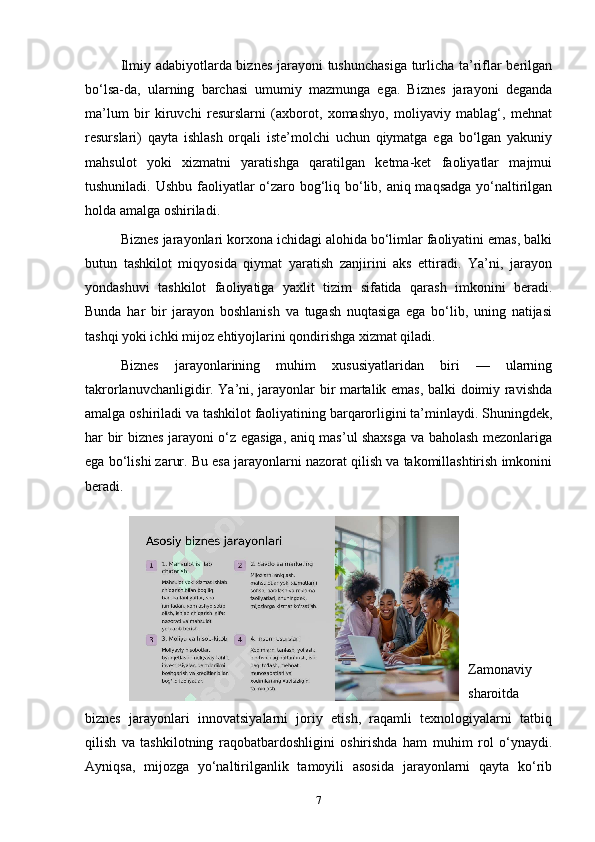 Ilmiy adabiyotlarda biznes jarayoni tushunchasiga turlicha ta’riflar berilgan
bo‘lsa-da,   ularning   barchasi   umumiy   mazmunga   ega.   Biznes   jarayoni   deganda
ma’lum   bir   kiruvchi   resurslarni   (axborot,   xomashyo,   moliyaviy   mablag‘,   mehnat
resurslari)   qayta   ishlash   orqali   iste’molchi   uchun   qiymatga   ega   bo‘lgan   yakuniy
mahsulot   yoki   xizmatni   yaratishga   qaratilgan   ketma-ket   faoliyatlar   majmui
tushuniladi. Ushbu faoliyatlar  o‘zaro bog‘liq bo‘lib, aniq maqsadga  yo‘naltirilgan
holda amalga oshiriladi.
Biznes jarayonlari korxona ichidagi alohida bo‘limlar faoliyatini emas, balki
butun   tashkilot   miqyosida   qiymat   yaratish   zanjirini   aks   ettiradi.   Ya’ni,   jarayon
yondashuvi   tashkilot   faoliyatiga   yaxlit   tizim   sifatida   qarash   imkonini   beradi.
Bunda   har   bir   jarayon   boshlanish   va   tugash   nuqtasiga   ega   bo‘lib,   uning   natijasi
tashqi yoki ichki mijoz ehtiyojlarini qondirishga xizmat qiladi.
Biznes   jarayonlarining   muhim   xususiyatlaridan   biri   —   ularning
takrorlanuvchanligidir. Ya’ni, jarayonlar bir martalik emas, balki doimiy ravishda
amalga oshiriladi va tashkilot faoliyatining barqarorligini ta’minlaydi. Shuningdek,
har bir biznes jarayoni o‘z egasiga, aniq mas’ul shaxsga va baholash mezonlariga
ega bo‘lishi zarur. Bu esa jarayonlarni nazorat qilish va takomillashtirish imkonini
beradi.
Zamonaviy
sharoitda
biznes   jarayonlari   innovatsiyalarni   joriy   etish,   raqamli   texnologiyalarni   tatbiq
qilish   va   tashkilotning   raqobatbardoshligini   oshirishda   ham   muhim   rol   o‘ynaydi.
Ayniqsa,   mijozga   yo‘naltirilganlik   tamoyili   asosida   jarayonlarni   qayta   ko‘rib
7 