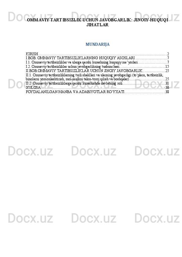 OMMAVIY TARTIBSIZLIK UCHUN JAVOBGARLIK: JINOIY-HUQUQI
JIHATLAR
MUNDARIJA
KIRISH ............................................................................................................................................ 2
I.BOB. OMMAVIY TARTIBSIZLIKLARNING HUQUQIY ASOSLARI ................................... 7
I.1. Ommaviy tartibsizliklar va ularga qarshi kurashning huquqiy me yorlariʼ ............................... 7
I.2. Ommaviy tartibsizliklar uchun javobgarlikning tushunchasi .................................................. 15
II.BOB.OMMAVIY TARTIBSIZLIKLAR UCHUN JINOIY JAVOBGARLIK ........................ 25
II.1. Ommaviy tartibsizliklarning turli shakllari va ularning javobgarligi (to plam, tartibsizlik, 	
ʻ
binolarni yomonlashtirish, mol-mulkni talon-toroj qilish va boshqalar) ....................................... 25
II.2. Ommaviy tartibsizliklarga qarshi kurashishda davlatning roli .............................................. 31
XULOSA ....................................................................................................................................... 36
FOYDALANILGAN MANBA VA ADABIYOTLAR RO YXATI	
ʻ ............................................ 38 