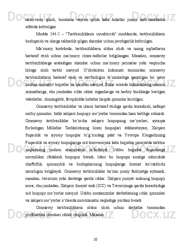 talon-toroj   qilish,   binolarni   vayron   qilish   kabi   holatlar   jinoiy   xatti-harakatlar
sifatida keltirilgan.
Modda   244-2   –   "Tartibsizliklarni   uyushtirish"   moddasida,   tartibsizliklarni
boshqarish va ularga rahbarlik qilgan shaxslar uchun javobgarlik keltirilgan.
Ma muriy   kodeksda,   tartibsizliklarni   oldini   olish   va   uning   oqibatlariniʼ
bartaraf   etish   uchun   ma muriy   chora-tadbirlar   belgilangan.   Masalan,   ommaviy	
ʼ
tartibsizliklarga   aralashgan   shaxslar   uchun   ma muriy   jarimalar   yoki   vaqtincha	
ʼ
hibsga   olish   tartibi   mavjud.   O zbekiston   hukumati   tomonidan   ommaviy	
ʻ
tartibsizliklarni   bartaraf   etish   va   xavfsizligini   ta minlashga   qaratilgan   bir   qator	
ʼ
boshqa normativ hujjatlar va qarorlar mavjud. Bular orasida hukumatning maxsus
xizmatlariga,   shu   jumladan   ichki   ishlar   organlariga   va   harbiy   kuchlarga   berilgan
vakolatlar, shuningdek, favqulodda holatlar haqida qonunlar kiritilgan.
Ommaviy  tartibsizliklar  va   ularni  bartaraf  etishga   qarshi  kurashish,   nafaqat
milliy qonunlar, balki xalqaro huquqiy me yorlar tomonidan ham tartibga solinadi.	
ʼ
Ommaviy   tartibsizliklar   bo yicha   xalqaro   huquqning   me yorlari,   ayniqsa	
ʻ ʼ
Birlashgan   Millatlar   Tashkilotining   Inson   huquqlari   deklaratsiyasi,   Xalqaro
fuqarolik   va   siyosiy   huquqlar   to g risidagi   pakt   va   Yevropa   Kengashining	
ʻ ʻ
Fuqarolik va siyosiy huquqlariga oid konvensiyasi kabi hujjatlar jamiyatda tartibni
saqlashning   muhim   ahamiyatini   ta kidlaydi.   Ushbu   hujjatlar   fuqarolarga	
ʼ
norozilikni   ifodalash   huquqini   beradi,   lekin   bu   huquqni   amalga   oshirishda
shaffoflik,   qonuniylik   va   boshqalarining   huquqlariga   hurmat   ko rsatilishi	
ʻ
zarurligini   belgilaydi.   Ommaviy   tartibsizliklar   ba zan   jinoiy   faoliyatga   aylanadi,	
ʼ
masalan,   terrorizm   yoki   davlatga   qarshi   ishlar.   Xalqaro   jinoyat   sudining   huquqiy
asosi, shu jumladan, Xalqaro Jinoyat sudi (ICC) va Terrorizmga qarshi kurashishga
oid huquqiy me yorlar mavjud. Ushbu mexanizmlar davlatlarning ichki qonunlari	
ʼ
va xalqaro me yorlar o rtasida muvozanatni saqlashga yordam beradi.	
ʼ ʻ
Ommaviy   tartibsizliklarni   oldini   olish   uchun   davlatlar   tomonidan
profilaktika choralari ishlab chiqiladi. Masalan:
10 