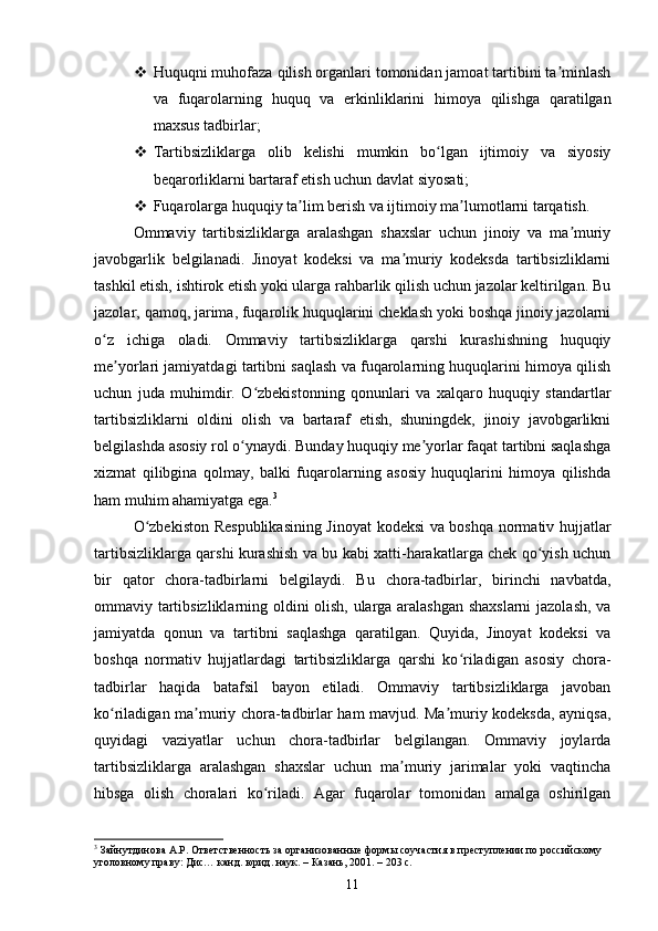  Huquqni muhofaza qilish organlari tomonidan jamoat tartibini ta minlashʼ
va   fuqarolarning   huquq   va   erkinliklarini   himoya   qilishga   qaratilgan
maxsus tadbirlar;
 Tartibsizliklarga   olib   kelishi   mumkin   bo lgan   ijtimoiy   va   siyosiy	
ʻ
beqarorliklarni bartaraf etish uchun davlat siyosati;
 Fuqarolarga huquqiy ta lim berish va ijtimoiy ma lumotlarni tarqatish.	
ʼ ʼ
Ommaviy   tartibsizliklarga   aralashgan   shaxslar   uchun   jinoiy   va   ma muriy	
ʼ
javobgarlik   belgilanadi.   Jinoyat   kodeksi   va   ma muriy   kodeksda   tartibsizliklarni	
ʼ
tashkil etish, ishtirok etish yoki ularga rahbarlik qilish uchun jazolar keltirilgan. Bu
jazolar, qamoq, jarima, fuqarolik huquqlarini cheklash yoki boshqa jinoiy jazolarni
o z   ichiga   oladi.   Ommaviy   tartibsizliklarga   qarshi   kurashishning   huquqiy	
ʻ
me yorlari jamiyatdagi tartibni saqlash va fuqarolarning huquqlarini himoya qilish	
ʼ
uchun   juda   muhimdir.   O zbekistonning   qonunlari   va   xalqaro   huquqiy   standartlar	
ʻ
tartibsizliklarni   oldini   olish   va   bartaraf   etish,   shuningdek,   jinoiy   javobgarlikni
belgilashda asosiy rol o ynaydi. Bunday huquqiy me yorlar faqat tartibni saqlashga	
ʻ ʼ
xizmat   qilibgina   qolmay,   balki   fuqarolarning   asosiy   huquqlarini   himoya   qilishda
ham muhim ahamiyatga ega. 3
O zbekiston Respublikasining Jinoyat kodeksi va boshqa normativ hujjatlar	
ʻ
tartibsizliklarga qarshi kurashish va bu kabi xatti-harakatlarga chek qo yish uchun	
ʻ
bir   qator   chora-tadbirlarni   belgilaydi.   Bu   chora-tadbirlar,   birinchi   navbatda,
ommaviy tartibsizliklarning oldini olish, ularga aralashgan shaxslarni  jazolash, va
jamiyatda   qonun   va   tartibni   saqlashga   qaratilgan.   Quyida,   Jinoyat   kodeksi   va
boshqa   normativ   hujjatlardagi   tartibsizliklarga   qarshi   ko riladigan   asosiy   chora-	
ʻ
tadbirlar   haqida   batafsil   bayon   etiladi.   Ommaviy   tartibsizliklarga   javoban
ko riladigan ma muriy chora-tadbirlar ham mavjud. Ma muriy kodeksda, ayniqsa,	
ʻ ʼ ʼ
quyidagi   vaziyatlar   uchun   chora-tadbirlar   belgilangan.   Ommaviy   joylarda
tartibsizliklarga   aralashgan   shaxslar   uchun   ma muriy   jarimalar   yoki   vaqtincha	
ʼ
hibsga   olish   choralari   ko riladi.   Agar   fuqarolar   tomonidan   amalga   oshirilgan	
ʻ
3
 Зайнутдинова А.Р. Ответственность за организованные формы соучастия в преступлении по российскому 
уголовному праву: Дис… канд. юрид. наук. – Казань, 2001. – 203 с.
11 