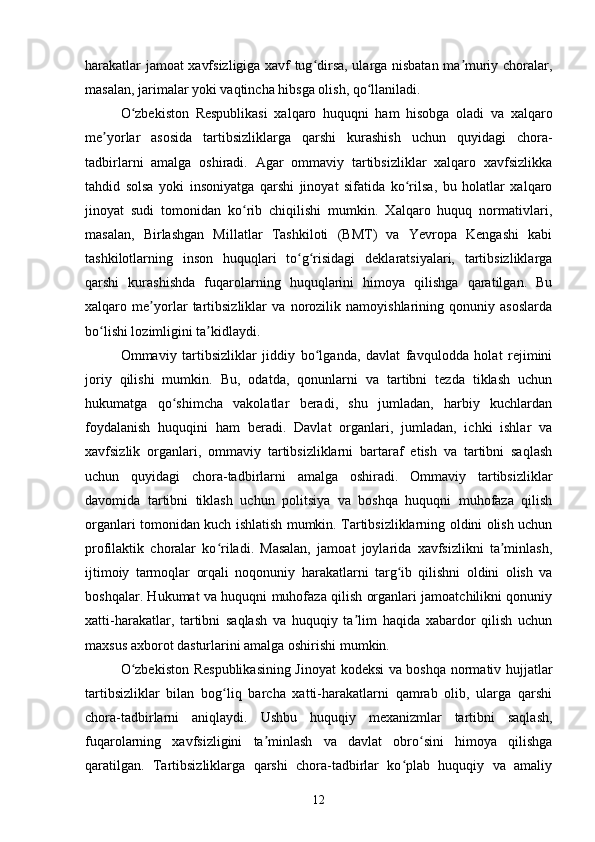 harakatlar jamoat xavfsizligiga xavf tug dirsa, ularga nisbatan ma muriy choralar,ʻ ʼ
masalan, jarimalar yoki vaqtincha hibsga olish, qo llaniladi.	
ʻ
O zbekiston   Respublikasi   xalqaro   huquqni   ham   hisobga   oladi   va   xalqaro	
ʻ
me yorlar   asosida   tartibsizliklarga   qarshi   kurashish   uchun   quyidagi   chora-	
ʼ
tadbirlarni   amalga   oshiradi.   Agar   ommaviy   tartibsizliklar   xalqaro   xavfsizlikka
tahdid   solsa   yoki   insoniyatga   qarshi   jinoyat   sifatida   ko rilsa,   bu   holatlar   xalqaro	
ʻ
jinoyat   sudi   tomonidan   ko rib   chiqilishi   mumkin.   Xalqaro   huquq   normativlari,	
ʻ
masalan,   Birlashgan   Millatlar   Tashkiloti   (BMT)   va   Yevropa   Kengashi   kabi
tashkilotlarning   inson   huquqlari   to g risidagi   deklaratsiyalari,   tartibsizliklarga	
ʻ ʻ
qarshi   kurashishda   fuqarolarning   huquqlarini   himoya   qilishga   qaratilgan.   Bu
xalqaro   me yorlar   tartibsizliklar   va   norozilik   namoyishlarining   qonuniy   asoslarda	
ʼ
bo lishi lozimligini ta kidlaydi.	
ʻ ʼ
Ommaviy   tartibsizliklar   jiddiy   bo lganda,   davlat   favqulodda   holat   rejimini	
ʻ
joriy   qilishi   mumkin.   Bu,   odatda,   qonunlarni   va   tartibni   tezda   tiklash   uchun
hukumatga   qo shimcha   vakolatlar   beradi,   shu   jumladan,   harbiy   kuchlardan	
ʻ
foydalanish   huquqini   ham   beradi.   Davlat   organlari,   jumladan,   ichki   ishlar   va
xavfsizlik   organlari,   ommaviy   tartibsizliklarni   bartaraf   etish   va   tartibni   saqlash
uchun   quyidagi   chora-tadbirlarni   amalga   oshiradi.   Ommaviy   tartibsizliklar
davomida   tartibni   tiklash   uchun   politsiya   va   boshqa   huquqni   muhofaza   qilish
organlari tomonidan kuch ishlatish mumkin. Tartibsizliklarning oldini olish uchun
profilaktik   choralar   ko riladi.   Masalan,   jamoat   joylarida   xavfsizlikni   ta minlash,	
ʻ ʼ
ijtimoiy   tarmoqlar   orqali   noqonuniy   harakatlarni   targ ib   qilishni   oldini   olish   va	
ʻ
boshqalar. Hukumat va huquqni muhofaza qilish organlari jamoatchilikni qonuniy
xatti-harakatlar,   tartibni   saqlash   va   huquqiy   ta lim   haqida   xabardor   qilish   uchun	
ʼ
maxsus axborot dasturlarini amalga oshirishi mumkin.
O zbekiston Respublikasining Jinoyat kodeksi va boshqa normativ hujjatlar	
ʻ
tartibsizliklar   bilan   bog liq   barcha   xatti-harakatlarni   qamrab   olib,   ularga   qarshi	
ʻ
chora-tadbirlarni   aniqlaydi.   Ushbu   huquqiy   mexanizmlar   tartibni   saqlash,
fuqarolarning   xavfsizligini   ta minlash   va   davlat   obro sini   himoya   qilishga	
ʼ ʻ
qaratilgan.   Tartibsizliklarga   qarshi   chora-tadbirlar   ko plab   huquqiy   va   amaliy	
ʻ
12 