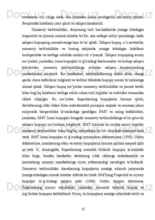 vositalarni   o z   ichiga   oladi,   shu   jumladan   jinoiy   javobgarlik,   ma muriy   jazolar,ʻ ʼ
favqulodda holatlarni joriy qilish va xalqaro hamkorlik.
Ommaviy   tartibsizliklar,   dunyoning   turli   burchaklarida   yuzaga   keladigan
beqarorlik va ijtimoiy noxush holatlar bo lib, ular nafaqat milliy qonunlarga, balki	
ʻ
xalqaro huquqning normativasiga ham ta sir qiladi. Xalqaro huquq, o z navbatida,
ʼ ʻ
ommaviy   tartibsizliklar   va   buning   natijasida   yuzaga   keladigan   holatlarni
boshqarishda va tartibga solishda  muhim  rol o ynaydi. Xalqaro huquqning asosiy	
ʻ
me yorlari, jumladan, inson huquqlari to g risidagi shartnomalar va boshqa xalqaro	
ʼ ʻ ʻ
kelishuvlar,   ommaviy   tartibsizliklarga   nisbatan   xalqaro   hamjamiyatning
yondashuvini   aniqlaydi.   Bu   yondashuv,   tartibsizliklarning   oldini   olish,   ularga
qarshi chora-tadbirlarni belgilash va tartibni tiklashda huquqiy asosni ta minlashga	
ʼ
xizmat qiladi. Xalqaro huquq me yorlari ommaviy tartibsizliklar va jamoat tartibi	
ʼ
bilan bog liq holatlarni tartibga solish uchun turli hujjatlar va institutlar tomonidan	
ʻ
ishlab   chiqilgan.   Bu   me yorlar   fuqarolarning   huquqlarini   himoya   qilish,	
ʼ
davlatlarning ichki ishlari bilan aralashmaslik prinsipini saqlash va umuman jahon
miqyosida   barqarorlikni   ta minlashga   qaratilgan.   BMT   va   uning   tashkilotlari,
ʼ
jumladan, BMT Inson huquqlari kengashi ommaviy tartibsizliklarga ta sir qiluvchi	
ʼ
xalqaro huquqiy me yorlarni  belgilaydi. BMT  tizimida bir  nechta  asosiy  hujjatlar	
ʼ
ommaviy   tartibsizliklar   bilan   bog liq   vaziyatlarni   ko rib   chiqishda   ahamiyat   kasb	
ʻ ʻ
etadi. BMT Inson huquqlari to g risidagi umumjahon deklaratsiyasi (1948). Ushbu	
ʻ ʻ
deklaratsiya, insonlarning erkin va asosiy huquqlarini himoya qilishni maqsad qilib
qo yadi.   U,   shuningdek,   fuqarolarning   norozilik   bildirish   huquqini   ta minlashi	
ʻ ʼ
bilan   birga,   bunday   harakatlar   davlatning   ichki   ishlariga   aralashmaslik   va
jamiyatning   umumiy   manfaatlariga   ziyon   yetkazmasligi   zarurligini   ta kidlaydi.	
ʼ
Ommaviy   tartibsizliklar   shaxslarning   huquqlarini   amalga   oshirish   jarayonida
yuzaga keladigan noxush holatlar sifatida ko riladi. BMTning Fuqarolik va siyosiy	
ʻ
huquqlar   to g risidagi   xalqaro   pakt   (1966).   Ushbu   xalqaro   shartnoma,	
ʻ ʻ
fuqarolarning   siyosiy   erkinliklari,   jumladan,   norozilik   bildirish   huquqi   va
yig ilishlar huquqini kafolatlaydi. Biroq, bu huquqlarni amalga oshirishda tartib va	
ʻ
13 