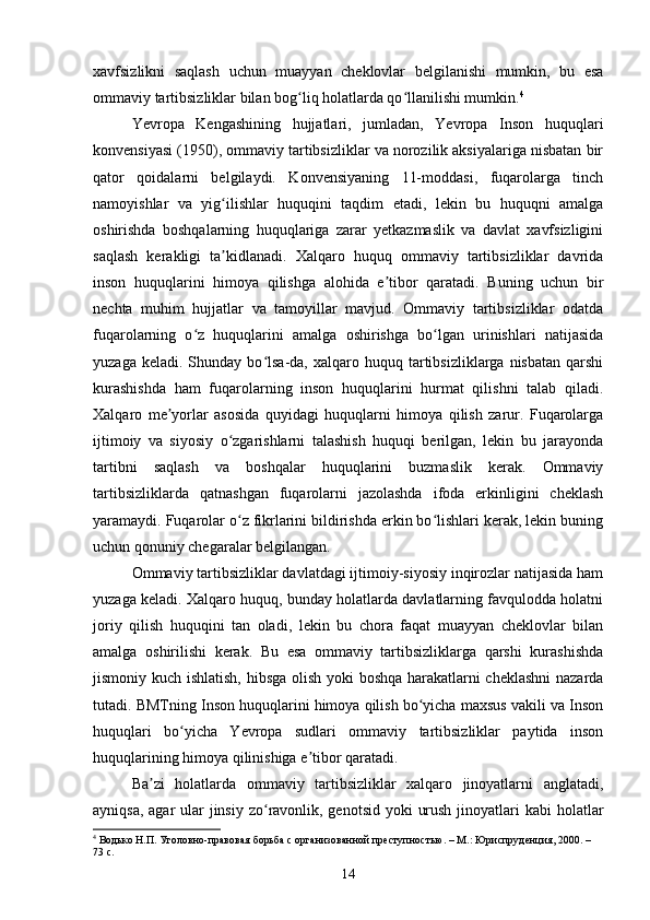 xavfsizlikni   saqlash   uchun   muayyan   cheklovlar   belgilanishi   mumkin,   bu   esa
ommaviy tartibsizliklar bilan bog liq holatlarda qo llanilishi mumkin.ʻ ʻ 4
Yevropa   Kengashining   hujjatlari,   jumladan,   Yevropa   Inson   huquqlari
konvensiyasi (1950), ommaviy tartibsizliklar va norozilik aksiyalariga nisbatan bir
qator   qoidalarni   belgilaydi.   Konvensiyaning   11-moddasi,   fuqarolarga   tinch
namoyishlar   va   yig ilishlar   huquqini   taqdim   etadi,   lekin   bu   huquqni   amalga	
ʻ
oshirishda   boshqalarning   huquqlariga   zarar   yetkazmaslik   va   davlat   xavfsizligini
saqlash   kerakligi   ta kidlanadi.   Xalqaro   huquq   ommaviy   tartibsizliklar   davrida
ʼ
inson   huquqlarini   himoya   qilishga   alohida   e tibor   qaratadi.   Buning   uchun   bir	
ʼ
nechta   muhim   hujjatlar   va   tamoyillar   mavjud.   Ommaviy   tartibsizliklar   odatda
fuqarolarning   o z   huquqlarini   amalga   oshirishga   bo lgan   urinishlari   natijasida	
ʻ ʻ
yuzaga  keladi.  Shunday  bo lsa-da,  xalqaro  huquq  tartibsizliklarga  nisbatan   qarshi	
ʻ
kurashishda   ham   fuqarolarning   inson   huquqlarini   hurmat   qilishni   talab   qiladi.
Xalqaro   me yorlar   asosida   quyidagi   huquqlarni   himoya   qilish   zarur.   Fuqarolarga	
ʼ
ijtimoiy   va   siyosiy   o zgarishlarni   talashish   huquqi   berilgan,   lekin   bu   jarayonda	
ʻ
tartibni   saqlash   va   boshqalar   huquqlarini   buzmaslik   kerak.   Ommaviy
tartibsizliklarda   qatnashgan   fuqarolarni   jazolashda   ifoda   erkinligini   cheklash
yaramaydi. Fuqarolar o z fikrlarini bildirishda erkin bo lishlari kerak, lekin buning
ʻ ʻ
uchun qonuniy chegaralar belgilangan.
Ommaviy tartibsizliklar davlatdagi ijtimoiy-siyosiy inqirozlar natijasida ham
yuzaga keladi. Xalqaro huquq, bunday holatlarda davlatlarning favqulodda holatni
joriy   qilish   huquqini   tan   oladi,   lekin   bu   chora   faqat   muayyan   cheklovlar   bilan
amalga   oshirilishi   kerak.   Bu   esa   ommaviy   tartibsizliklarga   qarshi   kurashishda
jismoniy kuch ishlatish, hibsga olish yoki boshqa harakatlarni cheklashni  nazarda
tutadi. BMTning Inson huquqlarini himoya qilish bo yicha maxsus vakili va Inson	
ʻ
huquqlari   bo yicha   Yevropa   sudlari   ommaviy   tartibsizliklar   paytida   inson	
ʻ
huquqlarining himoya qilinishiga e tibor qaratadi.	
ʼ
Ba zi   holatlarda   ommaviy   tartibsizliklar   xalqaro   jinoyatlarni   anglatadi,	
ʼ
ayniqsa, agar ular  jinsiy zo ravonlik, genotsid yoki  urush jinoyatlari kabi  holatlar	
ʻ
4
 Водько Н.П. Уголовно-правовая борьба с организованной преступностью. – М.: Юриспруденция, 2000. – 
73 с.
14 