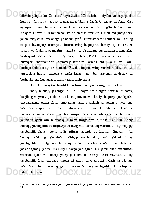 bilan bog liq bo lsa. Xalqaro Jinoyat Sudi (ICC) bu kabi jinoiy faoliyatlarga qarshiʻ ʻ
kurashishda   asosiy   huquqiy   mexanizm   sifatida   ishlaydi.   Ommaviy   tartibsizliklar,
ayniqsa,   zo ravonlik   yoki   terroristik   xatti-harakatlar   bilan   bog liq   bo lsa,   ularni	
ʻ ʻ ʻ
Xalqaro   Jinoyat   Sudi   tomonidan   ko rib   chiqish   mumkin.   Ushbu   sud   jinoyatlarni	
ʻ
jahon   miqyosida   jazolashga   yo naltirilgan.	
ʻ 5
  Ommaviy   tartibsizliklar   va   ularning
xalqaro   huquqdagi   ahamiyati,   fuqarolarning   huquqlarini   himoya   qilish,   tartibni
saqlash va davlat suverenitetini hurmat qilish o rtasidagi muvozanatni ta minlashni	
ʻ ʼ
talab qiladi. Xalqaro huquq me yorlari, jumladan, BMT, Yevropa Kengashi, inson	
ʼ
huquqlari   shartnomalari,   ommaviy   tartibsizliklarning   oldini   olish   va   ularni
boshqarishda   asosiy   o rin   tutadi.   Bunda,   fuqarolarning   norozilik   bildirishi   va	
ʻ
yig ilishlar   huquqi   himoya   qilinishi   kerak,   lekin   bu   jarayonda   xavfsizlik   va	
ʻ
boshqalarning huquqlariga zarar yetkazmaslik zarur.
I.2. Ommaviy tartibsizliklar uchun javobgarlikning tushunchasi
Jinoiy   huquqiy   javobgarlik   –   bu   jinoyat   sodir   etgan   shaxsga   nisbatan,
belgilangan   jinoiy   jazolarni   qo llash   jarayonidir.   Jinoiy   huquqiy   javobgarlik	
ʻ
jinoyatlarning   oldini   olish,   jamiyatdagi   tartibni   saqlash   va   qonun   ustuvorligini
ta minlashga   qaratilgan.   U   har   bir   shaxsning   huquq   va   erkinliklarini   cheklash   va	
ʼ
qoidalarni   buzgan   shaxsni   jazolash   maqsadida   amalga   oshiriladi.   Har   bir   shaxs
jamiyatda   qonunlarni   hurmat   qilishga   va   ularga   amal   qilishga   majburdir.   Jinoiy
huquqiy javobgarlik bu majburiyatni buzganlik uchun taqdirlanadi. Jinoiy huquqiy
javobgarlik   faqat   jinoyat   sodir   etilgan   taqdirda   qo llaniladi.   Jinoyat   –   bu	
ʻ
huquqbuzarlikning   og ir   shakli   bo lib,   jamiyatda   jiddiy   xavf   tug diradi.   Jinoiy	
ʻ ʻ ʻ
javobgarlik   jinoyatga   nisbatan   aniq   jazolarni   belgilashni   o z   ichiga   oladi.   Bu	
ʻ
jazolar   qamoq,   jarima,   majburiy   ishlarga   jalb   qilish,   sud   qarori   bilan   ozodlikdan
mahrum   qilish   va   boshqa   jinoiy   jazolarni   o z   ichiga   olishi   mumkin.   Jinoiy	
ʻ
javobgarlik   faqat   jinoyatni   jazolashni   emas,   balki   tartibni   tiklash   va   adolatni
ta minlashni ham maqsad qilgan. Bu jarayonda jinoiy javobgarlik hukmni bajarish	
ʼ
bilan yakunlanadi.
5
 Водько Н.П. Уголовно-правовая борьба с организованной преступностью. – М.: Юриспруденция, 2000. – 
73 с.
15 