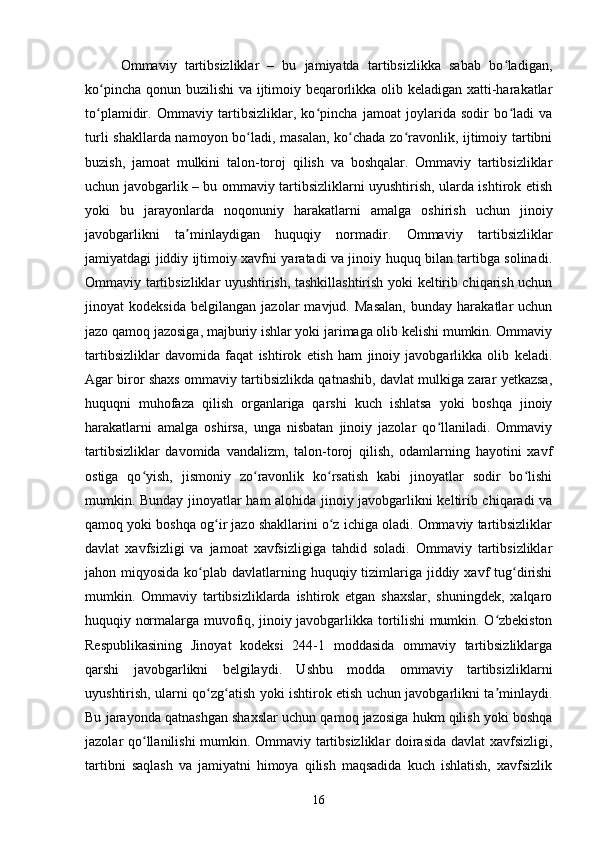 Ommaviy   tartibsizliklar   –   bu   jamiyatda   tartibsizlikka   sabab   bo ladigan,ʻ
ko pincha qonun buzilishi va ijtimoiy beqarorlikka olib keladigan xatti-harakatlar	
ʻ
to plamidir.   Ommaviy   tartibsizliklar,   ko pincha   jamoat   joylarida   sodir   bo ladi   va
ʻ ʻ ʻ
turli shakllarda namoyon bo ladi, masalan, ko chada zo ravonlik, ijtimoiy tartibni	
ʻ ʻ ʻ
buzish,   jamoat   mulkini   talon-toroj   qilish   va   boshqalar.   Ommaviy   tartibsizliklar
uchun javobgarlik – bu ommaviy tartibsizliklarni uyushtirish, ularda ishtirok etish
yoki   bu   jarayonlarda   noqonuniy   harakatlarni   amalga   oshirish   uchun   jinoiy
javobgarlikni   ta minlaydigan   huquqiy   normadir.   Ommaviy   tartibsizliklar	
ʼ
jamiyatdagi jiddiy ijtimoiy xavfni yaratadi va jinoiy huquq bilan tartibga solinadi.
Ommaviy tartibsizliklar uyushtirish, tashkillashtirish yoki keltirib chiqarish uchun
jinoyat   kodeksida   belgilangan   jazolar   mavjud.   Masalan,   bunday   harakatlar   uchun
jazo qamoq jazosiga, majburiy ishlar yoki jarimaga olib kelishi mumkin. Ommaviy
tartibsizliklar   davomida   faqat   ishtirok   etish   ham   jinoiy   javobgarlikka   olib   keladi.
Agar biror shaxs ommaviy tartibsizlikda qatnashib, davlat mulkiga zarar yetkazsa,
huquqni   muhofaza   qilish   organlariga   qarshi   kuch   ishlatsa   yoki   boshqa   jinoiy
harakatlarni   amalga   oshirsa,   unga   nisbatan   jinoiy   jazolar   qo llaniladi.   Ommaviy	
ʻ
tartibsizliklar   davomida   vandalizm,   talon-toroj   qilish,   odamlarning   hayotini   xavf
ostiga   qo yish,   jismoniy   zo ravonlik   ko rsatish   kabi   jinoyatlar   sodir   bo lishi	
ʻ ʻ ʻ ʻ
mumkin. Bunday jinoyatlar ham alohida jinoiy javobgarlikni keltirib chiqaradi va
qamoq yoki boshqa og ir jazo shakllarini o z ichiga oladi. Ommaviy tartibsizliklar	
ʻ ʻ
davlat   xavfsizligi   va   jamoat   xavfsizligiga   tahdid   soladi.   Ommaviy   tartibsizliklar
jahon miqyosida ko plab davlatlarning huquqiy tizimlariga jiddiy xavf  tug dirishi	
ʻ ʻ
mumkin.   Ommaviy   tartibsizliklarda   ishtirok   etgan   shaxslar,   shuningdek,   xalqaro
huquqiy normalarga muvofiq, jinoiy javobgarlikka tortilishi mumkin. O zbekiston	
ʻ
Respublikasining   Jinoyat   kodeksi   244-1   moddasida   ommaviy   tartibsizliklarga
qarshi   javobgarlikni   belgilaydi.   Ushbu   modda   ommaviy   tartibsizliklarni
uyushtirish, ularni qo zg atish yoki ishtirok etish uchun javobgarlikni ta minlaydi.	
ʻ ʻ ʼ
Bu jarayonda qatnashgan shaxslar uchun qamoq jazosiga hukm qilish yoki boshqa
jazolar qo llanilishi mumkin. Ommaviy tartibsizliklar doirasida davlat xavfsizligi,	
ʻ
tartibni   saqlash   va   jamiyatni   himoya   qilish   maqsadida   kuch   ishlatish,   xavfsizlik
16 