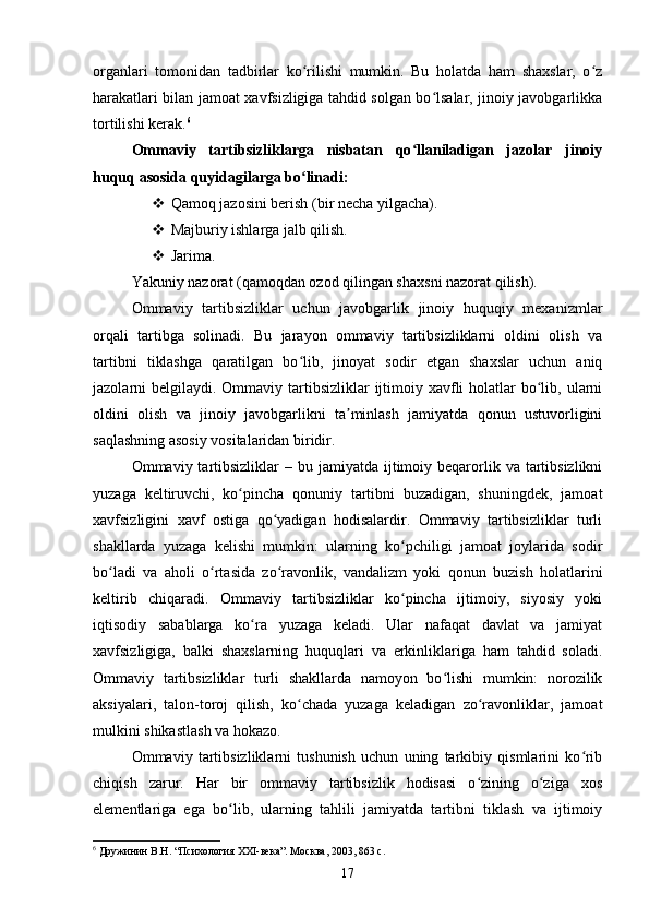 organlari   tomonidan   tadbirlar   ko rilishi   mumkin.   Bu   holatda   ham   shaxslar,   o zʻ ʻ
harakatlari bilan jamoat xavfsizligiga tahdid solgan bo lsalar, jinoiy javobgarlikka	
ʻ
tortilishi kerak. 6
Ommaviy   tartibsizliklarga   nisbatan   qo llaniladigan   jazolar   jinoiy	
ʻ
huquq asosida quyidagilarga bo linadi:	
ʻ
 Qamoq jazosini berish (bir necha yilgacha).
 Majburiy ishlarga jalb qilish.
 Jarima.
Yakuniy nazorat (qamoqdan ozod qilingan shaxsni nazorat qilish).
Ommaviy   tartibsizliklar   uchun   javobgarlik   jinoiy   huquqiy   mexanizmlar
orqali   tartibga   solinadi.   Bu   jarayon   ommaviy   tartibsizliklarni   oldini   olish   va
tartibni   tiklashga   qaratilgan   bo lib,   jinoyat   sodir   etgan   shaxslar   uchun   aniq
ʻ
jazolarni  belgilaydi. Ommaviy tartibsizliklar  ijtimoiy xavfli  holatlar  bo lib, ularni	
ʻ
oldini   olish   va   jinoiy   javobgarlikni   ta minlash   jamiyatda   qonun   ustuvorligini	
ʼ
saqlashning asosiy vositalaridan biridir.
Ommaviy tartibsizliklar  –  bu jamiyatda  ijtimoiy beqarorlik  va  tartibsizlikni
yuzaga   keltiruvchi,   ko pincha   qonuniy   tartibni   buzadigan,   shuningdek,   jamoat	
ʻ
xavfsizligini   xavf   ostiga   qo yadigan   hodisalardir.   Ommaviy   tartibsizliklar   turli	
ʻ
shakllarda   yuzaga   kelishi   mumkin:   ularning   ko pchiligi   jamoat   joylarida   sodir	
ʻ
bo ladi   va   aholi   o rtasida   zo ravonlik,   vandalizm   yoki   qonun   buzish   holatlarini	
ʻ ʻ ʻ
keltirib   chiqaradi.   Ommaviy   tartibsizliklar   ko pincha   ijtimoiy,   siyosiy   yoki	
ʻ
iqtisodiy   sabablarga   ko ra   yuzaga   keladi.   Ular   nafaqat   davlat   va   jamiyat	
ʻ
xavfsizligiga,   balki   shaxslarning   huquqlari   va   erkinliklariga   ham   tahdid   soladi.
Ommaviy   tartibsizliklar   turli   shakllarda   namoyon   bo lishi   mumkin:   norozilik	
ʻ
aksiyalari,   talon-toroj   qilish,   ko chada   yuzaga   keladigan   zo ravonliklar,   jamoat	
ʻ ʻ
mulkini shikastlash va hokazo.
Ommaviy   tartibsizliklarni   tushunish   uchun   uning   tarkibiy   qismlarini   ko rib	
ʻ
chiqish   zarur.   Har   bir   ommaviy   tartibsizlik   hodisasi   o zining   o ziga   xos	
ʻ ʻ
elementlariga   ega   bo lib,   ularning   tahlili   jamiyatda   tartibni   tiklash   va   ijtimoiy	
ʻ
6
 Дружинин В.Н. “Психология XXI-века”. Москва, 2003, 863 с.
17 