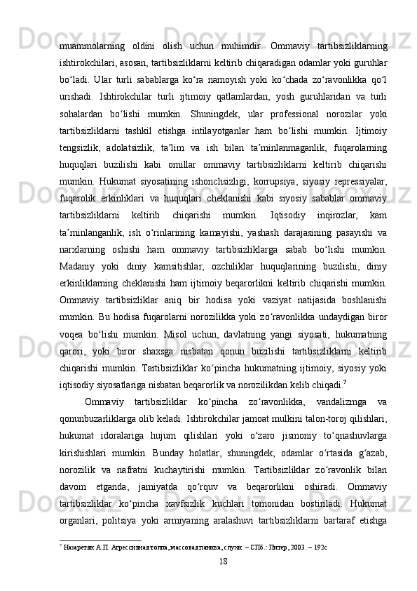 muammolarning   oldini   olish   uchun   muhimdir.   Ommaviy   tartibsizliklarning
ishtirokchilari, asosan, tartibsizliklarni keltirib chiqaradigan odamlar yoki guruhlar
bo ladi.   Ular   turli   sabablarga   ko ra   namoyish   yoki   ko chada   zo ravonlikka   qo lʻ ʻ ʻ ʻ ʻ
urishadi.   Ishtirokchilar   turli   ijtimoiy   qatlamlardan,   yosh   guruhlaridan   va   turli
sohalardan   bo lishi   mumkin.   Shuningdek,   ular   professional   norozilar   yoki	
ʻ
tartibsizliklarni   tashkil   etishga   intilayotganlar   ham   bo lishi   mumkin.   Ijtimoiy	
ʻ
tengsizlik,   adolatsizlik,   ta lim   va   ish   bilan   ta minlanmaganlik,   fuqarolarning	
ʼ ʼ
huquqlari   buzilishi   kabi   omillar   ommaviy   tartibsizliklarni   keltirib   chiqarishi
mumkin.   Hukumat   siyosatining   ishonchsizligi,   korrupsiya,   siyosiy   repressiyalar,
fuqarolik   erkinliklari   va   huquqlari   cheklanishi   kabi   siyosiy   sabablar   ommaviy
tartibsizliklarni   keltirib   chiqarishi   mumkin.   Iqtisodiy   inqirozlar,   kam
ta minlanganlik,   ish   o rinlarining   kamayishi,   yashash   darajasining   pasayishi   va	
ʼ ʻ
narxlarning   oshishi   ham   ommaviy   tartibsizliklarga   sabab   bo lishi   mumkin.	
ʻ
Madaniy   yoki   diniy   kamsitishlar,   ozchiliklar   huquqlarining   buzilishi,   diniy
erkinliklarning   cheklanishi   ham   ijtimoiy   beqarorlikni   keltirib   chiqarishi   mumkin.
Ommaviy   tartibsizliklar   aniq   bir   hodisa   yoki   vaziyat   natijasida   boshlanishi
mumkin.   Bu   hodisa   fuqarolarni   norozilikka   yoki   zo ravonlikka   undaydigan   biror	
ʻ
voqea   bo lishi   mumkin.   Misol   uchun,   davlatning   yangi   siyosati,   hukumatning	
ʻ
qarori,   yoki   biror   shaxsga   nisbatan   qonun   buzilishi   tartibsizliklarni   keltirib
chiqarishi   mumkin.   Tartibsizliklar   ko pincha   hukumatning   ijtimoiy,   siyosiy   yoki	
ʻ
iqtisodiy siyosatlariga nisbatan beqarorlik va norozilikdan kelib chiqadi. 7
Ommaviy   tartibsizliklar   ko pincha   zo ravonlikka,   vandalizmga   va
ʻ ʻ
qonunbuzarliklarga olib keladi. Ishtirokchilar jamoat mulkini talon-toroj qilishlari,
hukumat   idoralariga   hujum   qilishlari   yoki   o zaro   jismoniy   to qnashuvlarga	
ʻ ʻ
kirishishlari   mumkin.   Bunday   holatlar,   shuningdek,   odamlar   o rtasida   g azab,	
ʻ ʻ
norozilik   va   nafratni   kuchaytirishi   mumkin.   Tartibsizliklar   zo ravonlik   bilan
ʻ
davom   etganda,   jamiyatda   qo rquv   va   beqarorlikni   oshiradi.   Ommaviy	
ʻ
tartibsizliklar   ko pincha   xavfsizlik   kuchlari   tomonidan   bostiriladi.   Hukumat	
ʻ
organlari,   politsiya   yoki   armiyaning   aralashuvi   tartibsizliklarni   bartaraf   etishga
7
 Назаретян А.П. Агрессивная толпа, массовая паника, слухи. – СПб.: Питер, 2003. – 192с
18 