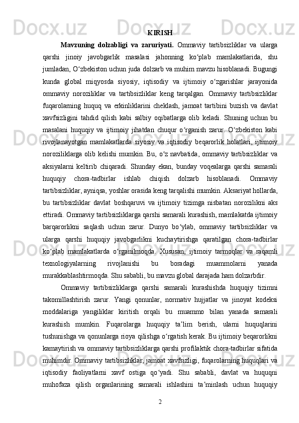 KIRISH
Mavzuning   dolzabligi   va   zaruriyati.   Ommaviy   tartibsizliklar   va   ularga
qarshi   jinoiy   javobgarlik   masalasi   jahonning   ko plab   mamlakatlarida,   shuʻ
jumladan, O zbekiston uchun juda dolzarb va muhim mavzu hisoblanadi. Bugungi	
ʻ
kunda   global   miqyosda   siyosiy,   iqtisodiy   va   ijtimoiy   o zgarishlar   jarayonida	
ʻ
ommaviy   noroziliklar   va   tartibsizliklar   keng   tarqalgan.   Ommaviy   tartibsizliklar
fuqarolarning   huquq   va   erkinliklarini   cheklash,   jamoat   tartibini   buzish   va   davlat
xavfsizligini   tahdid   qilish   kabi   salbiy   oqibatlarga   olib   keladi.   Shuning   uchun   bu
masalani   huquqiy   va   ijtimoiy   jihatdan   chuqur   o rganish   zarur.   O zbekiston   kabi	
ʻ ʻ
rivojlanayotgan   mamlakatlarda   siyosiy   va   iqtisodiy   beqarorlik   holatlari,   ijtimoiy
noroziliklarga olib kelishi  mumkin. Bu, o z navbatida, ommaviy tartibsizliklar  va	
ʻ
aksiyalarni   keltirib   chiqaradi.   Shunday   ekan,   bunday   voqealarga   qarshi   samarali
huquqiy   chora-tadbirlar   ishlab   chiqish   dolzarb   hisoblanadi.   Ommaviy
tartibsizliklar, ayniqsa, yoshlar orasida keng tarqalishi mumkin. Aksariyat hollarda,
bu   tartibsizliklar   davlat   boshqaruvi   va   ijtimoiy   tizimga   nisbatan   norozilikni   aks
ettiradi. Ommaviy tartibsizliklarga qarshi samarali kurashish, mamlakatda ijtimoiy
barqarorlikni   saqlash   uchun   zarur.   Dunyo   bo ylab,   ommaviy   tartibsizliklar   va	
ʻ
ularga   qarshi   huquqiy   javobgarlikni   kuchaytirishga   qaratilgan   chora-tadbirlar
ko plab   mamlakatlarda   o rganilmoqda.   Xususan,   ijtimoiy   tarmoqlar   va   raqamli	
ʻ ʻ
texnologiyalarning   rivojlanishi   bu   boradagi   muammolarni   yanada
murakkablashtirmoqda. Shu sababli, bu mavzu global darajada ham dolzarbdir.
Ommaviy   tartibsizliklarga   qarshi   samarali   kurashishda   huquqiy   tizimni
takomillashtirish   zarur.   Yangi   qonunlar,   normativ   hujjatlar   va   jinoyat   kodeksi
moddalariga   yangiliklar   kiritish   orqali   bu   muammo   bilan   yanada   samarali
kurashish   mumkin.   Fuqarolarga   huquqiy   ta lim   berish,   ularni   huquqlarini	
ʼ
tushunishga va qonunlarga rioya qilishga o rgatish kerak. Bu ijtimoiy beqarorlikni	
ʻ
kamaytirish va ommaviy tartibsizliklarga qarshi profilaktik chora-tadbirlar sifatida
muhimdir. Ommaviy tartibsizliklar, jamoat xavfsizligi, fuqarolarning huquqlari va
iqtisodiy   faoliyatlarni   xavf   ostiga   qo yadi.   Shu   sababli,   davlat   va   huquqni	
ʻ
muhofaza   qilish   organlarining   samarali   ishlashini   ta minlash   uchun   huquqiy	
ʼ
2 
