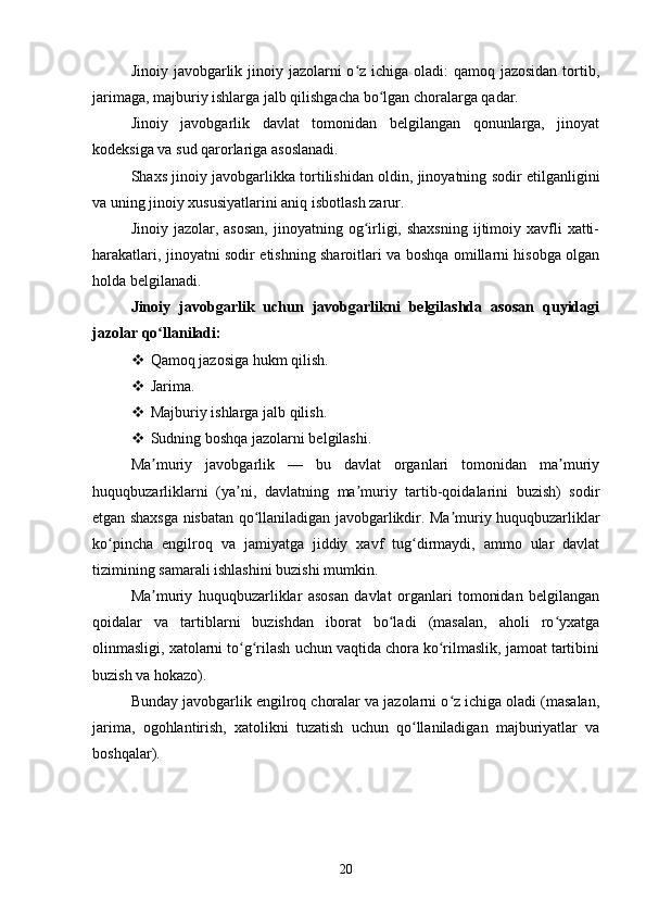 Jinoiy javobgarlik jinoiy jazolarni o z ichiga oladi:  qamoq jazosidan  tortib,ʻ
jarimaga, majburiy ishlarga jalb qilishgacha bo lgan choralarga qadar.	
ʻ
Jinoiy   javobgarlik   davlat   tomonidan   belgilangan   qonunlarga,   jinoyat
kodeksiga va sud qarorlariga asoslanadi.
Shaxs jinoiy javobgarlikka tortilishidan oldin, jinoyatning sodir etilganligini
va uning jinoiy xususiyatlarini aniq isbotlash zarur.
Jinoiy  jazolar, asosan,   jinoyatning og irligi,  shaxsning  ijtimoiy xavfli  xatti-	
ʻ
harakatlari, jinoyatni sodir etishning sharoitlari va boshqa omillarni hisobga olgan
holda belgilanadi.
Jinoiy   javobgarlik   uchun   javobgarlikni   belgilashda   asosan   quyidagi
jazolar qo llaniladi:	
ʻ
 Qamoq jazosiga hukm qilish.
 Jarima.
 Majburiy ishlarga jalb qilish.
 Sudning boshqa jazolarni belgilashi.
Ma muriy   javobgarlik   —   bu   davlat   organlari   tomonidan   ma muriy
ʼ ʼ
huquqbuzarliklarni   (ya ni,   davlatning   ma muriy   tartib-qoidalarini   buzish)   sodir	
ʼ ʼ
etgan shaxsga nisbatan qo llaniladigan javobgarlikdir. Ma muriy huquqbuzarliklar	
ʻ ʼ
ko pincha   engilroq   va   jamiyatga   jiddiy   xavf   tug dirmaydi,   ammo   ular   davlat	
ʻ ʻ
tizimining samarali ishlashini buzishi mumkin.
Ma muriy   huquqbuzarliklar   asosan   davlat   organlari   tomonidan   belgilangan	
ʼ
qoidalar   va   tartiblarni   buzishdan   iborat   bo ladi   (masalan,   aholi   ro yxatga	
ʻ ʻ
olinmasligi, xatolarni to g rilash uchun vaqtida chora ko rilmaslik, jamoat tartibini	
ʻ ʻ ʻ
buzish va hokazo).
Bunday javobgarlik engilroq choralar va jazolarni o z ichiga oladi (masalan,	
ʻ
jarima,   ogohlantirish,   xatolikni   tuzatish   uchun   qo llaniladigan   majburiyatlar   va	
ʻ
boshqalar).
20 