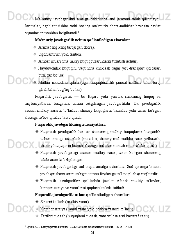 Ma muriy   javobgarlikni   amalga   oshirishda   sud   jarayoni   talab   qilinmaydi.ʼ
Jarimalar,   ogohlantirishlar   yoki   boshqa   ma muriy   chora-tadbirlar   bevosita   davlat	
ʼ
organlari tomonidan belgilanadi. 8
Ma muriy javobgarlik uchun qo llaniladigan choralar:	
ʼ ʻ
 Jarima (eng keng tarqalgan chora).
 Ogohlantirish yoki tanbeh.
 Jamoat ishlari (ma muriy huquqbuzarliklarni tuzatish uchun).	
ʼ
 Haydovchilik   huquqini   vaqtincha   cheklash   (agar   yo l-transport   qoidalari	
ʻ
buzilgan bo lsa).	
ʻ
 Mulkni   musodara   qilish   (agar   huquqbuzarlik   jamoat   mulkini   talon-toroj
qilish bilan bog liq bo lsa).	
ʻ ʻ
Fuqarolik   javobgarlik   —   bu   fuqaro   yoki   yuridik   shaxsning   huquq   va
majburiyatlarini   buzganlik   uchun   belgilangan   javobgarlikdir.   Bu   javobgarlik
asosan   mulkiy   zararni   to lashni,   shaxsiy   huquqlarni   tiklashni   yoki   zarar   ko rgan	
ʻ ʻ
shaxsga to lov qilishni talab qiladi.	
ʻ
Fuqarolik javobgarlikning xususiyatlari:
 Fuqarolik   javobgarlik   har   bir   shaxsning   mulkiy   huquqlarini   buzganlik
uchun   amalga   oshiriladi   (masalan,   shaxsiy   mol-mulkka   zarar   yetkazish,
shaxsiy huquqlarni buzish, shaxsga nisbatan noxush muomalalar qilish).
 Fuqarolik   javobgarligi   asosan   mulkiy   zarar,   zarar   ko rgan   shaxsning	
ʻ
talabi asosida belgilangan.
 Fuqarolik javobgarligi sud orqali amalga oshiriladi. Sud qaroriga binoan
javobgar shaxs zarar ko rgan tomon foydasiga to lov qilishga majburdir.	
ʻ ʻ
 Fuqarolik   javobgarlikni   qo llashda   jazolar   sifatida   mulkiy   to lovlar,	
ʻ ʻ
kompensatsiya va zararlarni qoplash ko zda tutiladi.	
ʻ
Fuqarolik javobgarlik uchun qo llaniladigan choralar:	
ʻ
 Zararni to lash (mulkiy zarar).	
ʻ
 Kompensatsiya (moral zarar yoki boshqa zararni to lash).	
ʻ
 Tartibni tiklash (huquqlarni tiklash, xato xulosalarni bartaraf etish).
8
 Сухов А.Н. Как уберечься в толпе ОБЖ: Основы безопасности жизни. – 2015. - № 10 .
21 