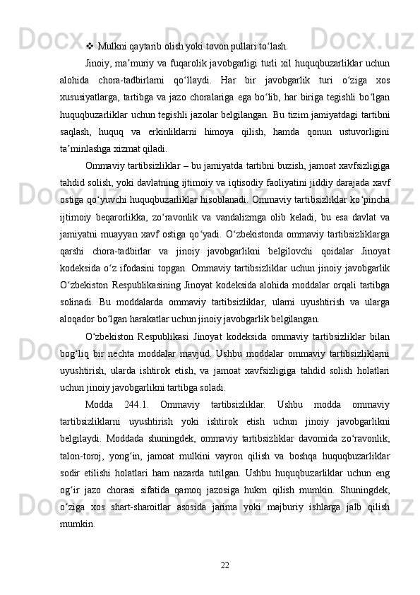  Mulkni qaytarib olish yoki tovon pullari to lash.ʻ
Jinoiy, ma muriy va fuqarolik javobgarligi  turli  xil  huquqbuzarliklar  uchun	
ʼ
alohida   chora-tadbirlarni   qo llaydi.   Har   bir   javobgarlik   turi   o ziga   xos	
ʻ ʻ
xususiyatlarga,   tartibga  va  jazo   choralariga  ega   bo lib,  har   biriga  tegishli   bo lgan	
ʻ ʻ
huquqbuzarliklar uchun tegishli  jazolar belgilangan. Bu tizim jamiyatdagi tartibni
saqlash,   huquq   va   erkinliklarni   himoya   qilish,   hamda   qonun   ustuvorligini
ta minlashga xizmat qiladi.	
ʼ
Ommaviy tartibsizliklar – bu jamiyatda tartibni buzish, jamoat xavfsizligiga
tahdid solish, yoki davlatning ijtimoiy va iqtisodiy faoliyatini jiddiy darajada xavf
ostiga qo yuvchi huquqbuzarliklar hisoblanadi. Ommaviy tartibsizliklar ko pincha	
ʻ ʻ
ijtimoiy   beqarorlikka,   zo ravonlik   va   vandalizmga   olib   keladi,   bu   esa   davlat   va	
ʻ
jamiyatni   muayyan   xavf   ostiga   qo yadi.   O zbekistonda   ommaviy   tartibsizliklarga	
ʻ ʻ
qarshi   chora-tadbirlar   va   jinoiy   javobgarlikni   belgilovchi   qoidalar   Jinoyat
kodeksida   o z   ifodasini   topgan.   Ommaviy   tartibsizliklar   uchun   jinoiy   javobgarlik	
ʻ
O zbekiston   Respublikasining   Jinoyat   kodeksida   alohida  moddalar   orqali   tartibga	
ʻ
solinadi.   Bu   moddalarda   ommaviy   tartibsizliklar,   ularni   uyushtirish   va   ularga
aloqador bo lgan harakatlar uchun jinoiy javobgarlik belgilangan.	
ʻ
O zbekiston   Respublikasi   Jinoyat   kodeksida   ommaviy   tartibsizliklar   bilan	
ʻ
bog liq   bir   nechta   moddalar   mavjud.   Ushbu   moddalar   ommaviy   tartibsizliklarni	
ʻ
uyushtirish,   ularda   ishtirok   etish,   va   jamoat   xavfsizligiga   tahdid   solish   holatlari
uchun jinoiy javobgarlikni tartibga soladi.
Modda   244.1.   Ommaviy   tartibsizliklar.   Ushbu   modda   ommaviy
tartibsizliklarni   uyushtirish   yoki   ishtirok   etish   uchun   jinoiy   javobgarlikni
belgilaydi.   Moddada   shuningdek,   ommaviy   tartibsizliklar   davomida   zo ravonlik,	
ʻ
talon-toroj,   yong in,   jamoat   mulkini   vayron   qilish   va   boshqa   huquqbuzarliklar	
ʻ
sodir   etilishi   holatlari   ham   nazarda   tutilgan.   Ushbu   huquqbuzarliklar   uchun   eng
og ir   jazo   chorasi   sifatida   qamoq   jazosiga   hukm   qilish   mumkin.   Shuningdek,	
ʻ
o ziga   xos   shart-sharoitlar   asosida   jarima   yoki   majburiy   ishlarga   jalb   qilish
ʻ
mumkin.
22 