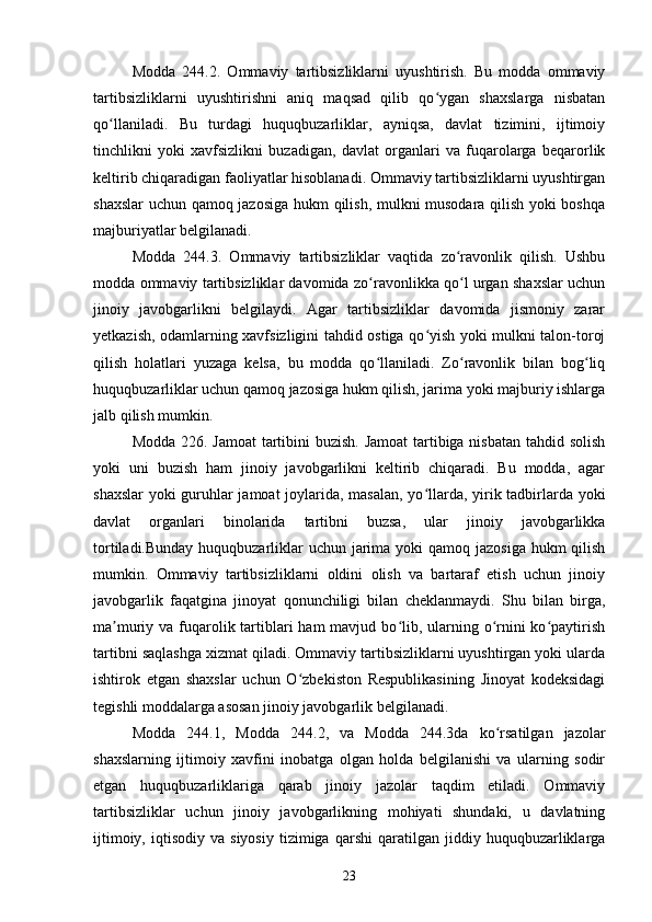 Modda   244.2.   Ommaviy   tartibsizliklarni   uyushtirish.   Bu   modda   ommaviy
tartibsizliklarni   uyushtirishni   aniq   maqsad   qilib   qo ygan   shaxslarga   nisbatanʻ
qo llaniladi.   Bu   turdagi   huquqbuzarliklar,   ayniqsa,   davlat   tizimini,   ijtimoiy	
ʻ
tinchlikni   yoki   xavfsizlikni   buzadigan,   davlat   organlari   va   fuqarolarga   beqarorlik
keltirib chiqaradigan faoliyatlar hisoblanadi. Ommaviy tartibsizliklarni uyushtirgan
shaxslar  uchun qamoq jazosiga hukm qilish, mulkni musodara qilish yoki boshqa
majburiyatlar belgilanadi.
Modda   244.3.   Ommaviy   tartibsizliklar   vaqtida   zo ravonlik   qilish.   Ushbu	
ʻ
modda ommaviy tartibsizliklar davomida zo ravonlikka qo l urgan shaxslar uchun	
ʻ ʻ
jinoiy   javobgarlikni   belgilaydi.   Agar   tartibsizliklar   davomida   jismoniy   zarar
yetkazish, odamlarning xavfsizligini tahdid ostiga qo yish yoki mulkni talon-toroj	
ʻ
qilish   holatlari   yuzaga   kelsa,   bu   modda   qo llaniladi.   Zo ravonlik   bilan   bog liq	
ʻ ʻ ʻ
huquqbuzarliklar uchun qamoq jazosiga hukm qilish, jarima yoki majburiy ishlarga
jalb qilish mumkin.
Modda 226. Jamoat  tartibini  buzish.  Jamoat  tartibiga nisbatan tahdid solish
yoki   uni   buzish   ham   jinoiy   javobgarlikni   keltirib   chiqaradi.   Bu   modda,   agar
shaxslar  yoki guruhlar jamoat joylarida, masalan, yo llarda, yirik tadbirlarda yoki	
ʻ
davlat   organlari   binolarida   tartibni   buzsa,   ular   jinoiy   javobgarlikka
tortiladi.Bunday huquqbuzarliklar uchun jarima yoki qamoq jazosiga hukm  qilish
mumkin.   Ommaviy   tartibsizliklarni   oldini   olish   va   bartaraf   etish   uchun   jinoiy
javobgarlik   faqatgina   jinoyat   qonunchiligi   bilan   cheklanmaydi.   Shu   bilan   birga,
ma muriy va fuqarolik tartiblari  ham  mavjud bo lib, ularning o rnini  ko paytirish	
ʼ ʻ ʻ ʻ
tartibni saqlashga xizmat qiladi. Ommaviy tartibsizliklarni uyushtirgan yoki ularda
ishtirok   etgan   shaxslar   uchun   O zbekiston   Respublikasining   Jinoyat   kodeksidagi	
ʻ
tegishli moddalarga asosan jinoiy javobgarlik belgilanadi. 
Modda   244.1,   Modda   244.2,   va   Modda   244.3da   ko rsatilgan   jazolar	
ʻ
shaxslarning   ijtimoiy   xavfini   inobatga   olgan   holda   belgilanishi   va   ularning   sodir
etgan   huquqbuzarliklariga   qarab   jinoiy   jazolar   taqdim   etiladi.   Ommaviy
tartibsizliklar   uchun   jinoiy   javobgarlikning   mohiyati   shundaki,   u   davlatning
ijtimoiy,   iqtisodiy  va   siyosiy   tizimiga   qarshi   qaratilgan   jiddiy  huquqbuzarliklarga
23 