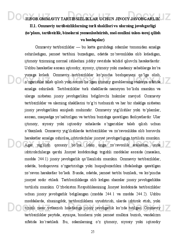 II.BOB. OMMAVIY TARTIBSIZLIKLAR UCHUN JINOIY JAVOBGARLIK
II.1. Ommaviy tartibsizliklarning turli shakllari va ularning javobgarligi
(to plam, tartibsizlik, binolarni yomonlashtirish, mol-mulkni talon-toroj qilishʻ
va boshqalar)
Ommaviy   tartibsizliklar   —   bu   katta   guruhdagi   odamlar   tomonidan   amalga
oshiriladigan,   jamoat   tartibini   buzadigan,   odatda   zo ravonlikka   olib   keladigan,	
ʻ
ijtimoiy   tizimning  normal   ishlashini   jiddiy   ravishda   tahdid  qiluvchi   harakatlardir.
Ushbu harakatlar asosan iqtisodiy, siyosiy, ijtimoiy yoki madaniy sabablarga ko ra	
ʻ
yuzaga   keladi.   Ommaviy   tartibsizliklar   ko pincha   boshqaruvni   qo lga   olish,	
ʻ ʻ
o zgarishlar talab qilish yoki norozi bo lgan ijtimoiy guruhlarning reaksiya sifatida	
ʻ ʻ
amalga   oshiriladi.   Tartibsizliklar   turli   shakllarda   namoyon   bo lishi   mumkin   va	
ʻ
ularga   nisbatan   jinoiy   javobgarlikni   belgilovchi   hukmlar   mavjud.   Ommaviy
tartibsizliklar  va ularning shakllarini to g ri tushunish  va har  bir  shaklga nisbatan	
ʻ ʻ
jinoiy   javobgarlikni   aniqlash   muhimdir.   Ommaviy   yig ilishlar   yoki   to plamlar,	
ʻ ʻ
asosan, maqsadga yo naltirilgan va tartibni buzishga qaratilgan faoliyatlardir. Ular	
ʻ
ijtimoiy,   siyosiy   yoki   iqtisodiy   sohalarda   o zgarishlar   talab   qilish   uchun	
ʻ
o tkaziladi.   Ommaviy   yig ilishlarda   tartibsizliklar   va   zo ravonlikka   olib   boruvchi	
ʻ ʻ ʻ
harakatlar amalga oshirilsa, ishtirokchilar jinoyat javobgarligiga tortilishi mumkin.
Agar   yig ilish   qonuniy   bo lsa,   lekin   unga   zo ravonlik   aralashsa,   unda	
ʻ ʻ ʻ
ishtirokchilarga   qarshi   Jinoyat   kodeksidagi   tegishli   moddalar   asosida   (masalan,
modda   244.1)   jinoiy   javobgarlik   qo llanilishi   mumkin.   Ommaviy   tartibsizliklar,	
ʻ
odatda,   boshqaruvni   o zgartirishga   yoki   huquqbuzarlikni   ifodalashga   qaratilgan	
ʻ
zo ravon   harakatlar   bo ladi.  	
ʻ ʻ Bunda,   odatda,   jamoat   tartibi   buziladi,   va   ko pincha	ʻ
jinoyat   sodir   etiladi.   Tartibsizliklarga   olib   kelgan   shaxslar   jinoiy   javobgarlikka
tortilishi   mumkin.   O zbekiston   Respublikasining   Jinoyat   kodeksida   tartibsizliklar	
ʻ
uchun   jinoiy   javobgarlik   belgilangan   (modda   244.1   va   modda   244.2).   Ushbu
moddalarda,   shuningdek,   tartibsizliklarni   uyushtirish,   ularda   ishtirok   etish,   yoki
tizimli   zarar   yetkazish   holatlariga   jinoiy   javobgarlik   ko zda   tutilgan.   Ommaviy	
ʻ
tartibsizliklar   paytida,   ayniqsa,   binolarni   yoki   jamoat   mulkini   buzish,   vandalizm
sifatida   ko rsatiladi.   Bu,   odamlarning   o z   ijtimoiy,   siyosiy   yoki   iqtisodiy	
ʻ ʻ
25 