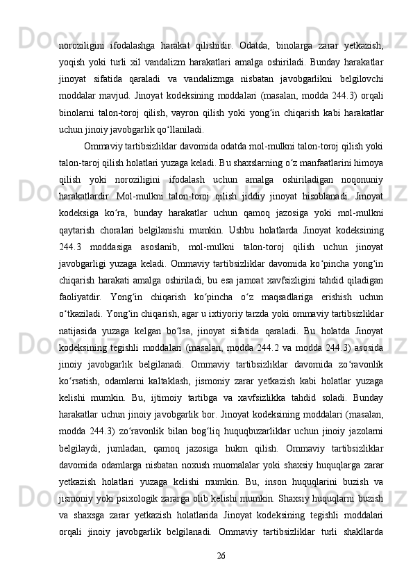 noroziligini   ifodalashga   harakat   qilishidir.   Odatda,   binolarga   zarar   yetkazish,
yoqish   yoki   turli   xil   vandalizm   harakatlari   amalga   oshiriladi.   Bunday   harakatlar
jinoyat   sifatida   qaraladi   va   vandalizmga   nisbatan   javobgarlikni   belgilovchi
moddalar   mavjud.   Jinoyat   kodeksining   moddalari   (masalan,   modda   244.3)   orqali
binolarni   talon-toroj   qilish,   vayron   qilish   yoki   yong in   chiqarish   kabi   harakatlarʻ
uchun jinoiy javobgarlik qo llaniladi.	
ʻ
Ommaviy tartibsizliklar davomida odatda mol-mulkni talon-toroj qilish yoki
talon-taroj qilish holatlari yuzaga keladi. Bu shaxslarning o z manfaatlarini himoya	
ʻ
qilish   yoki   noroziligini   ifodalash   uchun   amalga   oshiriladigan   noqonuniy
harakatlardir.   Mol-mulkni   talon-toroj   qilish   jiddiy   jinoyat   hisoblanadi.   Jinoyat
kodeksiga   ko ra,   bunday   harakatlar   uchun   qamoq   jazosiga   yoki   mol-mulkni	
ʻ
qaytarish   choralari   belgilanishi   mumkin.   Ushbu   holatlarda   Jinoyat   kodeksining
244.3   moddasiga   asoslanib,   mol-mulkni   talon-toroj   qilish   uchun   jinoyat
javobgarligi   yuzaga   keladi.   Ommaviy   tartibsizliklar   davomida   ko pincha   yong in	
ʻ ʻ
chiqarish   harakati   amalga   oshiriladi,   bu   esa   jamoat   xavfsizligini   tahdid   qiladigan
faoliyatdir.   Yong in   chiqarish   ko pincha   o z   maqsadlariga   erishish   uchun	
ʻ ʻ ʻ
o tkaziladi. Yong in chiqarish, agar u ixtiyoriy tarzda yoki ommaviy tartibsizliklar	
ʻ ʻ
natijasida   yuzaga   kelgan   bo lsa,   jinoyat   sifatida   qaraladi.   Bu   holatda   Jinoyat	
ʻ
kodeksining   tegishli   moddalari   (masalan,   modda   244.2   va   modda   244.3)   asosida
jinoiy   javobgarlik   belgilanadi.   Ommaviy   tartibsizliklar   davomida   zo ravonlik	
ʻ
ko rsatish,   odamlarni   kaltaklash,   jismoniy   zarar   yetkazish   kabi   holatlar   yuzaga	
ʻ
kelishi   mumkin.   Bu,   ijtimoiy   tartibga   va   xavfsizlikka   tahdid   soladi.   Bunday
harakatlar  uchun  jinoiy javobgarlik bor. Jinoyat  kodeksining  moddalari  (masalan,
modda   244.3)   zo ravonlik   bilan   bog liq   huquqbuzarliklar   uchun   jinoiy   jazolarni	
ʻ ʻ
belgilaydi,   jumladan,   qamoq   jazosiga   hukm   qilish.   Ommaviy   tartibsizliklar
davomida   odamlarga   nisbatan   noxush   muomalalar   yoki   shaxsiy   huquqlarga   zarar
yetkazish   holatlari   yuzaga   kelishi   mumkin.   Bu,   inson   huquqlarini   buzish   va
jismoniy yoki psixologik zararga olib kelishi mumkin. Shaxsiy huquqlarni buzish
va   shaxsga   zarar   yetkazish   holatlarida   Jinoyat   kodeksining   tegishli   moddalari
orqali   jinoiy   javobgarlik   belgilanadi.   Ommaviy   tartibsizliklar   turli   shakllarda
26 