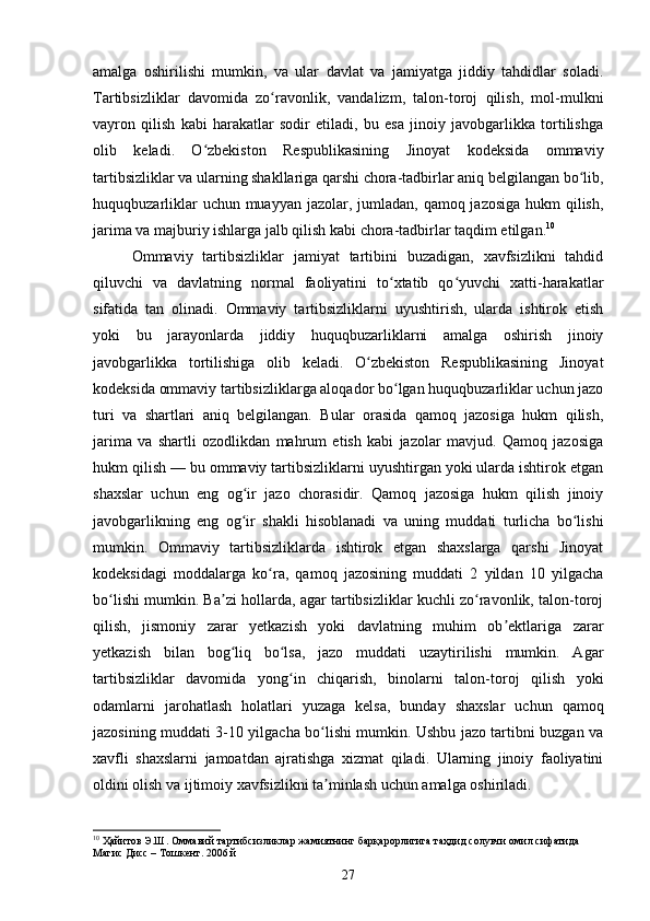 amalga   oshirilishi   mumkin,   va   ular   davlat   va   jamiyatga   jiddiy   tahdidlar   soladi.
Tartibsizliklar   davomida   zo ravonlik,   vandalizm,   talon-toroj   qilish,   mol-mulkniʻ
vayron   qilish   kabi   harakatlar   sodir   etiladi,   bu   esa   jinoiy   javobgarlikka   tortilishga
olib   keladi.   O zbekiston   Respublikasining   Jinoyat   kodeksida   ommaviy	
ʻ
tartibsizliklar va ularning shakllariga qarshi chora-tadbirlar aniq belgilangan bo lib,	
ʻ
huquqbuzarliklar  uchun muayyan jazolar, jumladan, qamoq jazosiga hukm qilish,
jarima va majburiy ishlarga jalb qilish kabi chora-tadbirlar taqdim etilgan. 10
Ommaviy   tartibsizliklar   jamiyat   tartibini   buzadigan,   xavfsizlikni   tahdid
qiluvchi   va   davlatning   normal   faoliyatini   to xtatib   qo yuvchi   xatti-harakatlar	
ʻ ʻ
sifatida   tan   olinadi.   Ommaviy   tartibsizliklarni   uyushtirish,   ularda   ishtirok   etish
yoki   bu   jarayonlarda   jiddiy   huquqbuzarliklarni   amalga   oshirish   jinoiy
javobgarlikka   tortilishiga   olib   keladi.   O zbekiston   Respublikasining   Jinoyat	
ʻ
kodeksida ommaviy tartibsizliklarga aloqador bo lgan huquqbuzarliklar uchun jazo	
ʻ
turi   va   shartlari   aniq   belgilangan.   Bular   orasida   qamoq   jazosiga   hukm   qilish,
jarima   va   shartli   ozodlikdan   mahrum   etish   kabi   jazolar   mavjud.   Qamoq   jazosiga
hukm qilish — bu ommaviy tartibsizliklarni uyushtirgan yoki ularda ishtirok etgan
shaxslar   uchun   eng   og ir   jazo   chorasidir.   Qamoq   jazosiga   hukm   qilish   jinoiy	
ʻ
javobgarlikning   eng   og ir   shakli   hisoblanadi   va   uning   muddati   turlicha   bo lishi
ʻ ʻ
mumkin.   Ommaviy   tartibsizliklarda   ishtirok   etgan   shaxslarga   qarshi   Jinoyat
kodeksidagi   moddalarga   ko ra,   qamoq   jazosining   muddati   2   yildan   10   yilgacha	
ʻ
bo lishi mumkin. Ba zi hollarda, agar tartibsizliklar kuchli zo ravonlik, talon-toroj	
ʻ ʼ ʻ
qilish,   jismoniy   zarar   yetkazish   yoki   davlatning   muhim   ob ektlariga   zarar	
ʼ
yetkazish   bilan   bog liq   bo lsa,   jazo   muddati   uzaytirilishi   mumkin.   Agar	
ʻ ʻ
tartibsizliklar   davomida   yong in   chiqarish,   binolarni   talon-toroj   qilish   yoki	
ʻ
odamlarni   jarohatlash   holatlari   yuzaga   kelsa,   bunday   shaxslar   uchun   qamoq
jazosining muddati 3-10 yilgacha bo lishi mumkin. Ushbu jazo tartibni buzgan va	
ʻ
xavfli   shaxslarni   jamoatdan   ajratishga   xizmat   qiladi.   Ularning   jinoiy   faoliyatini
oldini olish va ijtimoiy xavfsizlikni ta minlash uchun amalga oshiriladi.
ʼ
10
 Ҳайитов Э.Ш. Оммавий тартибсизликлар жамиятнинг барқарорлигига таҳдид солувчи омил сифатида 
Магис Дисс – Тошкент. 2006 й
27 