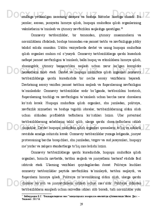 mulkiga   yetkazilgan   zararning   darajasi   va   boshqa   faktorlar   hisobga   olinadi.   Bu
jazolar,   asosan,   jamiyatni   himoya   qilish,   huquqni   muhofaza   qilish   organlarining
vakolatlarini ta minlash va ijtimoiy xavfsizlikni saqlashga qaratilgan.ʼ 11
Ommaviy   tartibsizliklar,   bir   tomondan,   ijtimoiy   muammolarni   va
noroziliklarni ifodalash, boshqa tomondan esa jamoat tartibi va xavfsizligiga jiddiy
tahdid   solishi   mumkin.   Ushbu   vaziyatlarda   davlat   va   uning   huquqni   muhofaza
qilish   organlari   muhim   rol   o ynaydi.   Ommaviy   tartibsizliklarga   qarshi   kurashish	
ʻ
nafaqat jamoat xavfsizligini ta minlash, balki huquq va erkinliklarni himoya qilish,
ʼ
shuningdek,   ijtimoiy   barqarorlikni   saqlash   uchun   zarur   bo lgan   kompleks	
ʻ
harakatlarni   talab   etadi.   Davlat   va   huquqni   muhofaza   qilish   organlari   ommaviy
tartibsizliklarga   qarshi   kurashishda   bir   necha   asosiy   vazifalarni   bajaradi.
Davlatning   asosiy   vazifasi   jamoat   tartibini   saqlash   va   fuqarolarning   xavfsizligini
ta minlashdir.   Ommaviy   tartibsizliklar   sodir   bo lganda,   tartibsizlikni   bostirish,	
ʼ ʻ
fuqarolarning   tinchligi   va   xavfsizligini   ta minlash   uchun   barcha   zarur   choralarni	
ʼ
ko rish   kerak.   Huquqni   muhofaza   qilish   organlari,   shu   jumladan,   politsiya,	
ʻ
xavfsizlik   xizmatlari   va   boshqa   tegishli   idoralar,   tartibsizliklarning   oldini   olish
uchun   oldindan   profilaktik   tadbirlarni   ko rishlari   lozim.   Ular   potentsial	
ʻ
tartibsizliklarning   sabablarini   tahlil   qilib,   ularga   qarshi   chora-tadbirlarni   ishlab
chiqadilar. Davlat huquqni muhofaza qilish organlari qonunlarni to liq va adolatli	
ʻ
ravishda amalga oshirishi kerak. Ommaviy tartibsizliklar yuzaga kelganda, jinoyat
protsessining barcha bosqichlari, shu jumladan, tergov va sud jarayonlari, huquqiy
me yorlar va xalqaro standartlarga to liq mos kelishi lozim.	
ʼ ʻ
Ommaviy   tartibsizliklarga   qarshi   kurashishda,   huquqni   muhofaza   qilish
organlari,   birinchi   navbatda,   tartibni   saqlash   va   jinoyatlarni   bartaraf   etishda   faol
ishtirok   etadi.   Ularning   vazifalari   quyidagilardan   iborat.   Politsiya   kuchlari
ommaviy   tartibsizliklar   paytida   xavfsizlikni   ta minlaydi,   tartibni   saqlaydi,   va	
ʼ
fuqarolarni   himoya   qiladi.   Politsiya   zo ravonlikning   oldini   olish,   ularga   qarshi	
ʻ
choralar   ko rish   va   jinoyatchilarni   ushlash   uchun   mas uldir.   Politsiya   oldindan	
ʻ ʼ
tartibsizliklarni aniqlash uchun razvedka ishlari olib boradi, turli noroziliklar yoki
11
 Боймуродов Б.С. “Бошқариладиган хаос” концепцияси: назария ва амалиётда қўлланилиши Магис Дисс – 
Тошкент.  2017 й .
29 