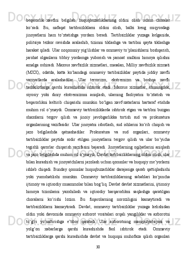 beqarorlik   xavfini   belgilab,   huquqbuzarliklarning   oldini   olish   uchun   choralar
ko radi.   Bu,   nafaqat   tartibsizliklarni   oldini   olish,   balki   keng   miqyosdagiʻ
jinoyatlarni   ham   to xtatishga   yordam   beradi.   Tartibsizliklar   yuzaga   kelganida,	
ʻ
politsiya   tezkor   ravishda   aralashib,   tizimni   tiklashga   va   tartibni   qayta   tiklashga
harakat qiladi. Ular noqonuniy yig ilishlar va ommaviy to planishlarni boshqarish,	
ʻ ʻ
jarohat   olganlarni   tibbiy   yordamga   yuborish   va   jamoat   mulkini   himoya   qilishni
amalga oshiradi. Maxsus  xavfsizlik xizmatlari, masalan, Milliy xavfsizlik xizmati
(MXX),   odatda,   katta   ko lamdagi   ommaviy   tartibsizliklar   paytida   jiddiy   xavfli	
ʻ
vaziyatlarda   aralashadilar.   Ular   terrorizm,   ekstremizm   va   boshqa   xavfli
tashkilotlarga   qarshi   kurashishda   ishtirok   etadi.   Maxsus   xizmatlar,   shuningdek,
siyosiy   yoki   diniy   ekstremizmni   aniqlash,   ularning   faoliyatini   to xtatish   va	
ʻ
beqarorlikni   keltirib   chiqarishi   mumkin   bo lgan   xavf-xatarlarni   bartaraf   etishda	
ʻ
muhim   rol   o ynaydi.   Ommaviy   tartibsizliklarda   ishtirok   etgan   va   tartibni   buzgan	
ʻ
shaxslarni   tergov   qilish   va   jinoiy   javobgarlikka   tortish   sud   va   prokuratura
organlarining   vazifasidir.   Ular   jinoyatni   isbotlash,   sud   ishlarini   ko rib   chiqish   va	
ʻ
jazo   belgilashda   qatnashadilar.   Prokuratura   va   sud   organlari,   ommaviy
tartibsizliklar   paytida   sodir   etilgan   jinoyatlarni   tergov   qilish   va   ular   bo yicha	
ʻ
tegishli   qarorlar   chiqarish   vazifasini   bajaradi.   Jinoyatlarning   oqibatlarini   aniqlash
va jazo belgilashda muhim rol o ynaydi. Davlat tartibsizliklarning oldini olish, ular	
ʻ
bilan kurashish va jinoyatchilarni jazolash uchun qonunlar va huquqiy me yorlarni	
ʼ
ishlab   chiqadi.   Bunday   qonunlar   huquqbuzarliklar   darajasiga   qarab   qattiqlashishi
yoki   yumshatilishi   mumkin.   Ommaviy   tartibsizliklarning   sabablari   ko pincha
ʻ
ijtimoiy va iqtisodiy muammolar bilan bog liq. Davlat davlat xizmatlarini, ijtimoiy	
ʻ
himoya   tizimlarini   yaxshilash   va   iqtisodiy   barqarorlikni   saqlashga   qaratilgan
choralarni   ko rishi   lozim.   Bu   fuqarolarning   noroziligini   kamaytiradi   va	
ʻ
tartibsizliklarni   kamaytiradi.   Davlat,   ommaviy   tartibsizliklar   yuzaga   kelishidan
oldin   yoki   davomida   ommaviy   axborot   vositalari   orqali   yangiliklar   va   axborotni
to g ri   yo naltirishga   e tibor   qaratadi.   Ular   axborotning   manipulyatsiyasi   va	
ʻ ʻ ʻ ʼ
yolg on   xabarlarga   qarshi   kurashishda   faol   ishtirok   etadi.   Ommaviy	
ʻ
tartibsizliklarga   qarshi   kurashishda   davlat   va   huquqni   muhofaza   qilish   organlari
30 