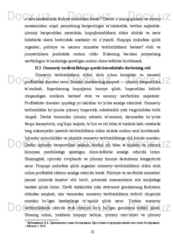 o zaro hamkorlikda faoliyat yuritishlari kerak.ʻ 12
 Davlat o zining qonuniy va siyosiy	ʻ
mexanizmlari   orqali   jamiyatning   barqarorligini   ta minlashda,   tartibni   saqlashda,	
ʼ
ijtimoiy   barqarorlikni   yaratishda,   huquqbuzarliklarni   oldini   olishda   va   zarur
holatlarda   ularni   bostirishda   markaziy   rol   o ynaydi.   Huquqni   muhofaza   qilish	
ʻ
organlari,   politsiya   va   maxsus   xizmatlar   tartibsizliklarni   bartaraf   etish   va
jinoyatchilarni   jazolashda   muhim   roldir.   Bularning   barchasi   jamiyatning
xavfsizligini ta minlashga qaratilgan muhim chora-tadbirlar hisoblanadi.	
ʼ
II.2.  Ommaviy tartibsizliklarga qarshi kurashishda davlatning roli
Ommaviy   tartibsizliklarni   oldini   olish   uchun   kompleks   va   samarali
profilaktika choralari zarur. Bunday choralarning maqsadi — ijtimoiy barqarorlikni
ta minlash,   fuqarolarning   huquqlarini   himoya   qilish,   beqarorlikni   keltirib	
ʼ
chiqaradigan   omillarni   bartaraf   etish   va   umumiy   xavfsizlikni   saqlashdir.
Profilaktika choralari quyidagi  yo nalishlar  bo yicha amalga oshiriladi. Ommaviy	
ʻ ʻ
tartibsizliklar   ko pincha   ijtimoiy   beqarorlik,   adolatsizlik   yoki   tengsizlikdan   kelib	
ʻ
chiqadi.   Davlat   tomonidan   ijtimoiy   adolatni   ta minlash,   daromadlar   bo yicha	
ʼ ʻ
farqni kamaytirish, sog liqni saqlash, ta lim va ish bilan ta minlash kabi sohalarda	
ʻ ʼ ʼ
teng imkoniyatlar yaratish tartibsizliklarni oldini olishda muhim omil hisoblanadi.
Iqtisodiy qiyinchiliklar va ishsizlik ommaviy tartibsizliklarga olib kelishi mumkin.
Davlat   iqtisodiy   barqarorlikni   saqlash,   aholini   ish   bilan   ta minlash   va   ijtimoiy	
ʼ
himoyani   yaxshilashga   qaratilgan   chora-tadbirlar   amalga   oshirishi   lozim.
Shuningdek,   iqtisodiy   rivojlanish   va   ijtimoiy   himoya   dasturlarini   kengaytirish
zarur.   Huquqni   muhofaza   qilish   organlari   ommaviy   tartibsizliklarni   oldini   olish
uchun profilaktik ishlarni amalga oshirishi kerak. Politsiya va xavfsizlik xizmatlari
jamoat   joylarida   kuzatuv   olib   borib,   potentsial   muammolarni   erta   aniqlashga
harakat   qilishi   lozim.   Xavfli   tashkilotlar   yoki   ekstremist   guruhlarning   faoliyatini
oldindan   aniqlash,   ular   tomonidan   ommaviy   tartibsizliklarni   keltirib   chiqarishi
mumkin   bo lgan   harakatlarga   to sqinlik   qilish   zarur.   Yoshlar   ommaviy	
ʻ ʻ
tartibsizliklarda   ishtirok   etish   ehtimoli   ko p   bo lgan   guruhlarni   tashkil   qiladi.	
ʻ ʻ
Shuning   uchun,   yoshlarni   huquqiy   tarbiya,   ijtimoiy   mas uliyat   va   ijtimoiy	
ʼ
12
 Жубандыков Л.А. Причины массовых беспорядков. Пресечение и предупреждение массовых беспорядков 
– Москва. г 2016
31 