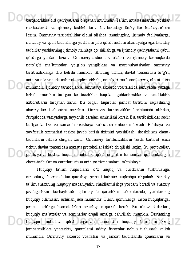 barqarorlikka oid qadriyatlarni o rgatish muhimdir. Ta lim muassasalarida, yoshlarʻ ʼ
markazlarida   va   ijtimoiy   tashkilotlarda   bu   boradagi   faoliyatlar   kuchaytirilishi
lozim.   Ommaviy   tartibsizliklar   oldini   olishda,   shuningdek,   ijtimoiy   faoliyatlarga,
madaniy va sport tadbirlariga yoshlarni jalb qilish muhim ahamiyatga ega. Bunday
tadbirlar yoshlarning ijtimoiy muhitga qo shilishiga va ijtimoiy qadriyatlarni qabul	
ʻ
qilishiga   yordam   beradi.   Ommaviy   axborot   vositalari   va   ijtimoiy   tarmoqlarda
noto g ri   ma lumotlar,   yolg on   yangiliklar   va   manipulyatsiyalar   ommaviy	
ʻ ʻ ʼ ʻ
tartibsizliklarga   olib   kelishi   mumkin.   Shuning   uchun,   davlat   tomonidan   to g ri,	
ʻ ʻ
aniq va o z vaqtida axborot taqdim etilishi, noto g ri ma lumotlarning oldini olish	
ʻ ʻ ʻ ʼ
muhimdir.   Ijtimoiy   tarmoqlarda,   ommaviy   axborot   vositalarida   jamiyatda   yuzaga
kelishi   mumkin   bo lgan   tartibsizliklar   haqida   ogohlantirishlar   va   profilaktik	
ʻ
axborotlarni   tarqatish   zarur.   Bu   orqali   fuqarolar   jamoat   tartibini   saqlashning
ahamiyatini   tushunishi   mumkin.   Ommaviy   tartibsizliklar   boshlanishi   oldidan,
favqulodda vaziyatlarga tayyorlik darajasi oshirilishi kerak. Bu, tartibsizliklar sodir
bo lganda   tez   va   samarali   reaktsiya   ko rsatish   imkonini   beradi.   Politsiya   va	
ʻ ʻ
xavfsizlik   xizmatlari   tezkor   javob   berish   tizimini   yaxshilash,   shoshilinch   chora-
tadbirlarni   ishlab   chiqish   zarur.   Ommaviy   tartibsizliklarni   tezda   bartaraf   etish
uchun davlat tomonidan maxsus protokollar ishlab chiqilishi lozim. Bu protokollar,
politsiya va boshqa  huquqni  muhofaza  qilish organlari  tomonidan qo llaniladigan	
ʻ
chora-tadbirlar va qarorlar uchun aniq yo riqnomalarni ta minlaydi.	
ʻ ʼ
Huquqiy   ta lim   fuqarolarni   o z   huquq   va   burchlarini   tushunishga,	
ʼ ʻ
qonunlarga   hurmat   bilan   qarashga,   jamoat   tartibini   saqlashga   o rgatadi.   Bunday	
ʻ
ta lim shaxsning huquqiy madaniyatini shakllantirishga yordam beradi va shaxsiy	
ʼ
javobgarlikni   kuchaytiradi.   Ijtimoiy   barqarorlikni   ta minlashda,   yoshlarning	
ʼ
huquqiy bilimlarini oshirish juda muhimdir. Ularni qonunlarga, inson huquqlariga,
jamoat   tartibiga   hurmat   bilan   qarashga   o rgatish   kerak.   Bu   o quv   dasturlari,	
ʻ ʻ
huquqiy   ma ruzalar   va   seminarlar   orqali   amalga   oshirilishi   mumkin.   Davlatning	
ʼ
huquqni   muhofaza   qilish   organlari   tomonidan   huquqiy   bilimlarni   keng
jamoatchilikka   yetkazish,   qonunlarni   oddiy   fuqarolar   uchun   tushunarli   qilish
muhimdir.   Ommaviy   axborot   vositalari   va   jamoat   tadbirlarida   qonunlarni   va
32 