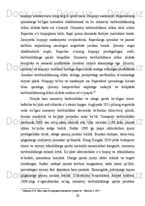 huquqiy normativlarni keng targ ib qilish zarur. Huquqiy madaniyat, fuqarolarningʻ
qonunlarga   bo lgan   hurmatini   shakllantiradi   va   bu   ommaviy   tartibsizliklarning	
ʻ
oldini   olishda   katta   rol   o ynaydi.   Ommaviy   tartibsizliklarni   oldini   olish   uchun	
ʻ
fuqarolar   o z   huquqlarini   bilib,   faqat   qonun   doirasida   faoliyat   yuritishlari   kerak.	
ʻ
Jamiyatda   huquqiy   madaniyatni   rivojlantirish,   fuqarolarga   qonunlar   va   jamoat
tartibini   saqlashning   zarurligini   anglashda   yordam   beradi.   Ijtimoiy   ongni
shakllantirish   orqali,   fuqarolar   o zining   huquqiy   javobgarligini   sezib,	
ʻ
tartibsizliklarga   qarshi   chiqadilar.   Ommaviy   tartibsizliklarni   oldini   olishda
kompleks   va   samarali   profilaktika   choralari   muhim   ahamiyatga   ega.   Ijtimoiy,
iqtisodiy va huquqiy omillarni hisobga olgan holda amalga oshirilgan profilaktika
choralari   tartibsizliklarning   oldini   olishga,   jamiyatdagi   xavfsizlikni   ta minlashga	
ʼ
xizmat   qiladi.   Huquqiy   ta lim   va   madaniyat   esa   fuqarolarni   qonunlarga   hurmat	
ʼ
bilan   qarashga,   ijtimoiy   barqarorlikni   saqlashga   undaydi   va   kelajakda
tartibsizliklarning oldini olishda muhim rol o ynaydi.	
ʻ 13
Xorijda   ham   ommaviy   tartibsizliklar   va   ularga   qarshi   ko rilgan   chora-	
ʻ
tadbirlar ko plab sud ishlarida o z aksini topgan. Angliyada 2011-yilning avgustida	
ʻ ʻ
sodir   bo lgan   ommaviy   tartibsizliklar   davomida   do konlar   talon-toroj   qilindi,	
ʻ ʻ
binolar   yondirildi   va   ko plab   jinoyatlar   sodir   bo ldi.   Ommaviy   tartibsizliklar	
ʻ ʻ
davomida   3000   dan   ortiq   odam   ishtirok   etdi.   Ular   orasidan   1100   kishi   jinoyat
ishlari   bo yicha   sudga   berildi.   Sudlar   1000   ga   yaqin   ishtirokchini   jinoiy	
ʻ
javobgarlikka   tortdi,   ularga   qamoq   jazolari   berildi.   Bundan   tashqari,   talon-toroj
qilganlarga   moliyaviy   jarimalar   qo llanildi.   Hong   Kongda   2019-yilda   boshqaruv	
ʻ
tizimi   va   siyosiy   erkinliklarga   qarshi   norozilik   namoyishlari   kengayib,   ommaviy
tartibsizliklarga   aylanib   ketdi.   Ko plab   ishtirokchilar   o z   huquq   va   erkinliklarini
ʻ ʻ
ta kidlab,   qonunlarni   buzishdi.   Ularga   qarshi   jinoiy   ishlar   ochildi   va   tergov	
ʼ
boshlangan.   Sudlar,   nafaqat   jamoat   tartibini   buzganlarni,   balki   ularni   qo llab-	
ʻ
quvvatlagan   siyosiy   faol   shaxslarni   ham   jazoladi.   Shuningdek,   politsiyaga   hujum
qilganlarga   qamoq   jazolari   berildi.   O zbekiston   Respublikasi   Jinoyat   kodeksi,	
ʻ
2008-yilgi   o zgarishlardan   so ng,   ommaviy   tartibsizliklarga   qarshi   jazolarni	
ʻ ʻ
13
 Иванова К.В. Массовые беспорядки понятия и сушность – Москва. г 2017 .
33 