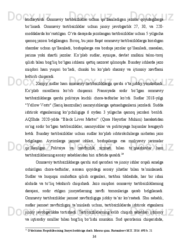 kuchaytirdi.   Ommaviy   tartibsizliklar   uchun   qo llaniladigan   jazolar   quyidagilargaʻ
bo linadi.   Ommaviy   tartibsizliklar   uchun   jinoiy   javobgarlik   27,   30,   va   220-	
ʻ
moddalarda ko rsatilgan. O rta darajada jazolangan tartibsizliklar uchun 5 yilgacha	
ʻ ʻ
qamoq jazosi belgilangan. Biroq, bu jazo faqat ommaviy tartibsizliklarga kirishgan
shaxslar  uchun qo llaniladi, boshqalarga esa boshqa jazolar  qo llaniladi, masalan,	
ʻ ʻ
jarima   yoki   shartli   jazolar.   Ko plab   sudlar,   ayniqsa,   davlat   mulkini   talon-toroj	
ʻ
qilish bilan bog liq bo lgan ishlarni qattiq nazorat qilmoqda. Bunday ishlarda jazo	
ʻ ʻ
miqdori   ham   yuqori   bo ladi,   chunki   bu   ko plab   shaxsiy   va   ijtimoiy   xavflarni	
ʻ ʻ
keltirib chiqaradi.
Xorijiy sudlar ham ommaviy tartibsizliklarga qarshi o ta jiddiy yondashadi.	
ʻ
Ko plab   misollarni   ko rib   chiqamiz.   Fransiyada   sodir   bo lgan   ommaviy	
ʻ ʻ ʻ
tartibsizliklarga   qarshi   politsiya   kuchli   chora-tadbirlar   ko rdi.   Sudlar   2018-yilgi	
ʻ
"Yellow Vests" (Sariq kamzullar) namoyishlariga qatnashganlarni jazoladi. Sudda
ishtirok   etganlarning   ko pchiligiga   6   oydan   3   yilgacha   qamoq   jazolari   berildi.	
ʻ
AQShda   2020-yilda   “Black   Lives   Matter”   (Qora   Hayotlar   Muhim)   harakatidan
so ng   sodir   bo lgan   tartibsizliklar,   namoyishlar   va   politsiyaga   hujumlar   kengayib	
ʻ ʻ
ketdi.   Bunday   tartibsizliklar   uchun   sudlar   ko plab   ishtirokchilarga   nisbatan   jazo	
ʻ
belgilagan.   Ayrimlarga   jamoat   ishlari,   boshqalarga   esa   moliyaviy   jarimalar
qo llanilgan.   Politsiya   va   xavfsizlik   xizmati   bilan   to qnashuvlar   ham	
ʻ ʻ
tartibsizliklarning asosiy sabablaridan biri sifatida qaraldi. 14
Ommaviy tartibsizliklarga qarshi sud qarorlari va jinoiy ishlar orqali amalga
oshirilgan   chora-tadbirlar,   asosan   quyidagi   asosiy   jihatlar   bilan   ta minlanadi.	
ʼ
Sudlar   va   huquqni   muhofaza   qilish   organlari,   tartibni   tiklashda,   har   bir   ishni
alohida   va   to liq   tekshirib   chiqishadi.   Jazo   miqdori   ommaviy   tartibsizliklarning	
ʻ
darajasi,   sodir   etilgan   jinoyatlarning   xavfli   tomonlariga   qarab   belgilanadi.
Ommaviy   tartibsizliklar   jamoat   xavfsizligiga   jiddiy   ta sir   ko rsatadi.   Shu   sababli,	
ʼ ʻ
sudlar   jamoat   xavfsizligini   ta minlash   uchun,   tartibsizliklarda   ishtirok   etganlarni	
ʼ
jinoiy javobgarlikka tortishadi. Tartibsizliklarning kelib chiqish sabablari  ijtimoiy
va   iqtisodiy   omillar   bilan   bog liq   bo lishi   mumkin.   Sud   qarorlarini   chiqarishda,
ʻ ʻ
14
 O‘zbekiston Respublikasining Jinoyat kodeksiga sharh. Maxsus qism. Rustamboev M.X. 2016.  698-b. 21
34 