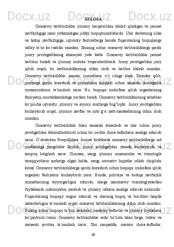 XULOSA
Ommaviy   tartibsizliklar   ijtimoiy   barqarorlikni   tahdid   qiladigan   va   jamoat
xavfsizligiga zarar  yetkazadigan jiddiy huquqbuzarliklardir. Ular  davlatning ichki
va   tashqi   xavfsizligiga,   iqtisodiy   faoliyatlarga   hamda   fuqarolarning   huquqlariga
salbiy   ta sir   ko rsatishi   mumkin.   Shuning  uchun   ommaviy  tartibsizliklarga  qarshiʼ ʻ
jinoiy   javobgarlikning   ahamiyati   juda   katta.   Ommaviy   tartibsizliklar   jamoat
tartibini   buzadi   va   ijtimoiy   muhitni   beqarorlashtiradi.   Jinoiy   javobgarlikni   joriy
qilish   orqali,   bu   tartibsizliklarning   oldini   olish   va   tartibni   tiklash   mumkin.
Ommaviy   tartibsizliklar,   asosan,   jinoyatlarni   o z   ichiga   oladi.   Shunday   qilib,	
ʻ
jinoyatga   qarshi   kurashish   va   jinoyatlarni   aniqlash   uchun   samarali   javobgarlik
mexanizmlarini   ta minlash   zarur.   Bu,   huquqni   muhofaza   qilish   organlarining	
ʼ
faoliyatini mustahkamlashga yordam beradi. Ommaviy tartibsizliklarning sabablari
ko pincha   iqtisodiy,   ijtimoiy  va  siyosiy  omillarga  bog liqdir.  Jinoiy  javobgarlikni	
ʻ ʻ
kuchaytirish   orqali,   ijtimoiy   xavflar   va   noto g ri   xatti-harakatlarning   oldini   olish	
ʻ ʻ
mumkin.
Ommaviy   tartibsizliklar   bilan   samarali   kurashish   va   ular   uchun   jinoiy
javobgarlikni  takomillashtirish uchun bir  nechta chora-tadbirlarni  amalga oshirish
zarur.   O zbekiston   Respublikasi   Jinoyat   kodeksida   ommaviy   tartibsizliklarga   oid	
ʻ
moddalarga   yangiliklar   kiritish,   jinoiy   javobgarlikni   yanada   kuchaytirish   va
aniqroq   belgilash   zarur.   Xususan,   yangi   ijtimoiy   muammolar   va   texnologik
taraqqiyotlarni   inobatga   olgan   holda,   yangi   normativ   hujjatlar   ishlab   chiqilishi
kerak. Ommaviy tartibsizliklarga qarshi kurashish uchun huquqni muhofaza qilish
organlari   faoliyatini   kuchaytirish   zarur.   Bunda,   politsiya   va   boshqa   xavfsizlik
xizmatlarining   tayyorgarligini   oshirish,   ularga   zamonaviy   texnologiyalardan
foydalanish   imkoniyatini   yaratish   va   ijtimoiy   ishlarni   amalga   oshirish   muhimdir.
Fuqarolarning   huquqiy   ongini   oshirish   va   ularning   huquq   va   burchlari   haqida
xabardorligini ta minlash orqali ommaviy tartibsizliklarning oldini  olish mumkin.	
ʼ
Buning uchun huquqiy ta lim, aksiyalar, madaniy tadbirlar va ijtimoiy loyihalarni	
ʼ
ko paytirish   lozim.   Ommaviy   tartibsizliklar   sodir   bo lishi   bilan   birga,   tezkor   va	
ʻ ʻ
samarali   javobni   ta minlash   zarur.   Shu   maqsadda,   maxsus   chora-tadbirlar,	
ʼ
36 