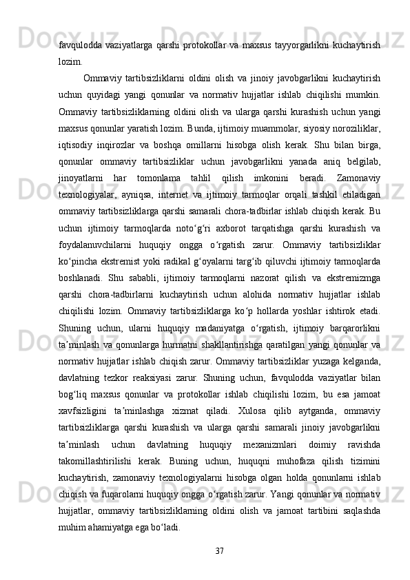 favqulodda   vaziyatlarga   qarshi   protokollar   va   maxsus   tayyorgarlikni   kuchaytirish
lozim.
Ommaviy   tartibsizliklarni   oldini   olish   va   jinoiy   javobgarlikni   kuchaytirish
uchun   quyidagi   yangi   qonunlar   va   normativ   hujjatlar   ishlab   chiqilishi   mumkin.
Ommaviy   tartibsizliklarning   oldini   olish   va   ularga   qarshi   kurashish   uchun   yangi
maxsus qonunlar yaratish lozim. Bunda, ijtimoiy muammolar, siyosiy noroziliklar,
iqtisodiy   inqirozlar   va   boshqa   omillarni   hisobga   olish   kerak.   Shu   bilan   birga,
qonunlar   ommaviy   tartibsizliklar   uchun   javobgarlikni   yanada   aniq   belgilab,
jinoyatlarni   har   tomonlama   tahlil   qilish   imkonini   beradi.   Zamonaviy
texnologiyalar,   ayniqsa,   internet   va   ijtimoiy   tarmoqlar   orqali   tashkil   etiladigan
ommaviy tartibsizliklarga qarshi samarali chora-tadbirlar ishlab chiqish kerak. Bu
uchun   ijtimoiy   tarmoqlarda   noto g ri   axborot   tarqatishga   qarshi   kurashish   vaʻ ʻ
foydalanuvchilarni   huquqiy   ongga   o rgatish   zarur.   Ommaviy   tartibsizliklar	
ʻ
ko pincha ekstremist yoki radikal g oyalarni targ ib qiluvchi ijtimoiy tarmoqlarda	
ʻ ʻ ʻ
boshlanadi.   Shu   sababli,   ijtimoiy   tarmoqlarni   nazorat   qilish   va   ekstremizmga
qarshi   chora-tadbirlarni   kuchaytirish   uchun   alohida   normativ   hujjatlar   ishlab
chiqilishi   lozim.   Ommaviy   tartibsizliklarga   ko p   hollarda   yoshlar   ishtirok   etadi.	
ʻ
Shuning   uchun,   ularni   huquqiy   madaniyatga   o rgatish,   ijtimoiy   barqarorlikni	
ʻ
ta minlash   va   qonunlarga   hurmatni   shakllantirishga   qaratilgan   yangi   qonunlar   va	
ʼ
normativ  hujjatlar   ishlab  chiqish   zarur.  Ommaviy  tartibsizliklar   yuzaga  kelganda,
davlatning   tezkor   reaksiyasi   zarur.   Shuning   uchun,   favqulodda   vaziyatlar   bilan
bog liq   maxsus   qonunlar   va   protokollar   ishlab   chiqilishi   lozim,   bu   esa   jamoat	
ʻ
xavfsizligini   ta minlashga   xizmat   qiladi.   Xulosa   qilib   aytganda,   ommaviy	
ʼ
tartibsizliklarga   qarshi   kurashish   va   ularga   qarshi   samarali   jinoiy   javobgarlikni
ta minlash   uchun   davlatning   huquqiy   mexanizmlari   doimiy   ravishda	
ʼ
takomillashtirilishi   kerak.   Buning   uchun,   huquqni   muhofaza   qilish   tizimini
kuchaytirish,   zamonaviy   texnologiyalarni   hisobga   olgan   holda   qonunlarni   ishlab
chiqish va fuqarolarni huquqiy ongga o rgatish zarur. Yangi qonunlar va normativ	
ʻ
hujjatlar,   ommaviy   tartibsizliklarning   oldini   olish   va   jamoat   tartibini   saqlashda
muhim ahamiyatga ega bo ladi.	
ʻ
37 