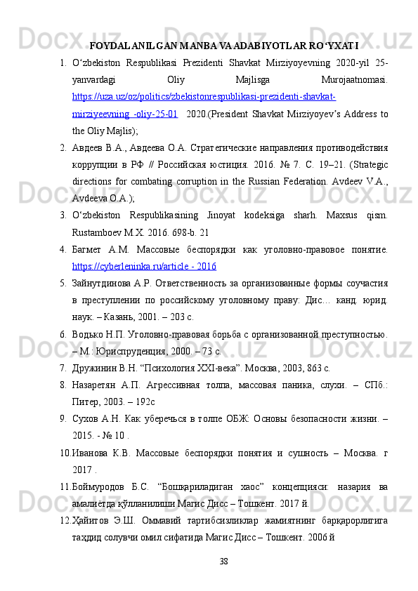 FOYDALANILGAN MANBA VA ADABIYOTLAR RO YXATIʻ
1. O zbekiston   Respublikasi   Prezidenti   Shavkat   Mirziyoyevning   2020-yil   25-	
ʻ
yanvardagi   Oliy   Majlisga   Murojaatnomasi.
https://uza.uz/oz/politics/zbekistonrespublikasi-prezidenti-shavkat-
mirziyeevning   -oliy-25-01     2020.(President   Shavkat   Mirziyoyev s   Address   to	
ʼ
the Oliy Majlis);
2. Авдеев В.А., Авдеева О.А. Стратегические  направления противодействия
коррупции   в   РФ   //   Российская   юстиция.   2016.   №   7.   С .   19–21.   (Strategic
directions   for   combating   corruption   in   the   Russian   Federation.   Avdeev   V.A.,
Avdeeva O.A.);
3. O‘zbekiston   Respublikasining   Jinoyat   kodeksiga   sharh.   Maxsus   qism.
Rustamboev M.X. 2016.  698-b. 21 
4. Багмет   А.М.   Массовые   беспорядки   как   уголовно-правовое   понятие.
https://cyberleninka.ru/article - 2016  
5. Зайнутдинова   А.Р.   Ответственность   за   организованные   формы   соучастия
в   преступлении   по   российскому   уголовному   праву:   Дис…   канд.   юрид.
наук. – Казань, 2001. – 203 с. 
6. Водько Н.П. Уголовно-правовая борьба с организованной преступностью.
– М.: Юриспруденция, 2000. – 73 с. 
7. Дружинин В.Н. “Психология XXI-века”. Москва, 2003, 863 с.
8. Назаретян   А.П.   Агрессивная   толпа,   массовая   паника,   слухи.   –   СПб.:
Питер, 2003. – 192с
9. Сухов   А.Н.   Как   уберечься   в   толпе   ОБЖ:   Основы   безопасности   жизни.   –
2015. - № 10 . 
10. Иванова   К.В.   Массовые   беспорядки   понятия   и   сушность   –   Москва.   г
2017 . 
11. Боймуродов   Б.С.   “Бошқариладиган   хаос”   концепцияси:   назария   ва
амалиётда қўлланилиши Магис Дисс – Тошкент.  2017 й. 
12. Ҳайитов   Э.Ш.   Оммавий   тартибсизликлар   жамиятнинг   барқарорлигига
таҳдид солувчи омил сифатида Магис Дисс – Тошкент.  2006 й 
38 