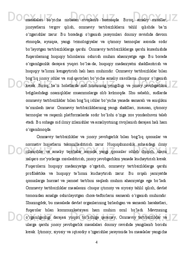 masalalari   bo yicha   nisbatan   rivojlanib   bormoqda.   Biroq,   amaliy   misollar,ʻ
jinoyatlarni   tergov   qilish,   ommaviy   tartibsizliklarni   tahlil   qilishda   ba zi	
ʼ
o zgarishlar   zarur.   Bu   boradagi   o rganish   jarayonlari   doimiy   ravishda   davom	
ʻ ʻ
etmoqda,   ayniqsa,   yangi   texnologiyalar   va   ijtimoiy   tarmoqlar   asosida   sodir
bo layotgan   tartibsizliklarga  qarshi.   Ommaviy  tartibsizliklarga   qarshi   kurashishda
ʻ
fuqarolarning   huquqiy   bilimlarini   oshirish   muhim   ahamiyatga   ega.   Bu   borada
o rganilganlik   darajasi   yuqori   bo lsa-da,   huquqiy   madaniyatni   shakllantirish   va
ʻ ʻ
huquqiy   ta limni   kengaytirish   hali   ham   muhimdir.   Ommaviy   tartibsizliklar   bilan	
ʼ
bog liq jinoiy ishlar va sud qarorlari bo yicha amaliy misollarni chuqur o rganish	
ʻ ʻ ʻ
kerak.   Biroq,   ba zi   holatlarda   sud   tizimining   yengilligi   va   jinoiy   javobgarlikni	
ʼ
belgilashdagi   noaniqliklar   muammolarga   olib   kelmoqda.   Shu   sababli,   sudlarda
ommaviy tartibsizliklar bilan bog liq ishlar bo yicha yanada samarali va aniqlikni	
ʻ ʻ
ta minlash   zarur.   Ommaviy   tartibsizliklarning   yangi   shakllari,   xususan,   ijtimoiy	
ʼ
tarmoqlar   va   raqamli   platformalarda   sodir   bo lishi   o ziga   xos   yondashuvni   talab	
ʻ ʻ
etadi. Bu sohaga oid ilmiy izlanishlar va amaliyotning rivojlanish darajasi hali ham
o rganilmoqda.	
ʻ
Ommaviy   tartibsizliklar   va   jinoiy   javobgarlik   bilan   bog liq   qonunlar   va	
ʻ
normativ   hujjatlarni   takomillashtirish   zarur.   Huquqshunoslik   sohasidagi   ilmiy
izlanishlar   va   amaliy   tajribalar   asosida   yangi   qonunlar   ishlab   chiqish,   ularni
xalqaro me yorlarga moslashtirish, jinoiy javobgarlikni yanada kuchaytirish kerak.	
ʼ
Fuqarolarni   huquqiy   madaniyatga   o rgatish,   ommaviy   tartibsizliklarga   qarshi	
ʻ
profilaktika   va   huquqiy   ta limni   kuchaytirish   zarur.   Bu   orqali   jamiyatda	
ʼ
qonunlarga   hurmat   va   jamoat   tartibini   saqlash   muhim   ahamiyatga   ega   bo ladi.	
ʻ
Ommaviy tartibsizliklar  masalasini  chuqur  ijtimoiy va siyosiy  tahlil  qilish,  davlat
tomonidan   amalga   oshirilayotgan   chora-tadbirlarni   samarali   o rganish   muhimdir.	
ʻ
Shuningdek, bu masalada  davlat  organlarining birlashgan va  samarali  harakatlari,
fuqarolar   bilan   kommunikatsiyasi   ham   muhim   omil   bo ladi.   Mavzuning
ʻ
o rganilganligi   darajasi   yuqori   bo lishiga   qaramay,   Ommaviy   tartibsizliklar   va	
ʻ ʻ
ularga   qarshi   jinoiy   javobgarlik   masalalari   doimiy   ravishda   yangilanib   borishi
kerak. Ijtimoiy, siyosiy va iqtisodiy o zgarishlar jarayonida bu masalalar yangicha	
ʻ
4 
