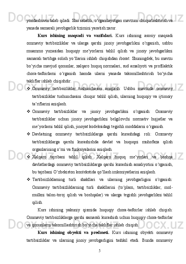 yondashuvni talab qiladi. Shu sababli, o rganilayotgan mavzuni chuqurlashtirish vaʻ
yanada samarali javobgarlik tizimini yaratish zarur.
Kurs   ishining   maqsadi   va   vazifalari.   Kurs   ishining   asosiy   maqsadi
ommaviy   tartibsizliklar   va   ularga   qarshi   jinoiy   javobgarlikni   o rganish,   ushbu	
ʻ
muammo   yuzasidan   huquqiy   me yorlarni   tahlil   qilish   va   jinoiy   javobgarlikni	
ʼ
samarali tartibga solish yo llarini ishlab chiqishdan iborat. Shuningdek, bu mavzu	
ʻ
bo yicha mavjud qonunlar, xalqaro huquq normalari, sud amaliyoti  va profilaktik	
ʻ
chora-tadbirlarni   o rganish   hamda   ularni   yanada   takomillashtirish   bo yicha	
ʻ ʻ
takliflar ishlab chiqishdir.
 Ommaviy   tartibsizliklar   tushunchasini   aniqlash:   Ushbu   mavzuda   ommaviy
tartibsizliklar   tushunchasini   chuqur   tahlil   qilish,   ularning   huquqiy   va   ijtimoiy
ta riflarini aniqlash.	
ʼ
 Ommaviy   tartibsizliklar   va   jinoiy   javobgarlikni   o rganish:   Ommaviy	
ʻ
tartibsizliklar   uchun   jinoiy   javobgarlikni   belgilovchi   normativ   hujjatlar   va
me yorlarni tahlil qilish, jinoyat kodeksidagi tegishli moddalarni o rganish.	
ʼ ʻ
 Davlatning   ommaviy   tartibsizliklarga   qarshi   kurashdagi   roli:   Ommaviy
tartibsizliklarga   qarshi   kurashishda   davlat   va   huquqni   muhofaza   qilish
organlarining o rni va funksiyalarini aniqlash.	
ʻ
 Xalqaro   tajribani   tahlil   qilish:   Xalqaro   huquq   me yorlari   va   boshqa	
ʼ
davlatlardagi ommaviy tartibsizliklarga qarshi kurashish amaliyotini o rganish,	
ʻ
bu tajribani O zbekiston kontekstida qo llash imkoniyatlarini aniqlash.	
ʻ ʻ
 Tartibsizliklarning   turli   shakllari   va   ularning   javobgarligini   o rganish:	
ʻ
Ommaviy   tartibsizliklarning   turli   shakllarini   (to plam,   tartibsizliklar,   mol-	
ʻ
mulkni   talon-toroj   qilish   va   boshqalar)   va   ularga   tegishli   javobgarlikni   tahlil
qilish.
Kurs   ishining   yakuniy   qismida   huquqiy   chora-tadbirlar   ishlab   chiqish:
Ommaviy tartibsizliklarga qarshi samarali kurashish uchun huquqiy chora-tadbirlar
va qonunlarni takomillashtirish bo yicha takliflar ishlab chiqish.	
ʻ
Kurs   ishining   obyekti   va   predmeti.   Kurs   ishining   obyekti   ommaviy
tartibsizliklar   va   ularning   jinoiy   javobgarligini   tashkil   etadi.   Bunda   ommaviy
5 