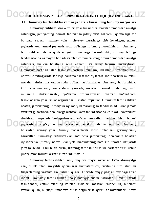 I.BOB. OMMAVIY TARTIBSIZLIKLARNING HUQUQIY ASOSLARI
I.1. Ommaviy tartibsizliklar va ularga qarshi kurashning huquqiy me yorlariʼ
Ommaviy tartibsizliklar – bu bir yoki bir nechta shaxslar tomonidan amalga
oshirilgan,   jamiyatning   normal   faoliyatiga   jiddiy   xavf   soluvchi,   qonunlarga   zid
bo lgan,   asosan   jismoniy   yoki   moliyaviy   zararlarga   olib   keladigan,   jamoat	
ʻ
joylarida yoki jamoat joylarida sodir bo ladigan ijtimoiy nosozliklardir. Ommaviy	
ʻ
tartibsizliklar   odatda   qoidalar   yoki   qonunlarga   hurmatsizlik,   ijtimoiy   tartibga
tahdid sifatida namoyon bo ladi va ular ko pincha keng omma tomonidan amalga	
ʻ ʻ
oshiriladi,   bu   esa   holatning   keng   ko lamli   va   salbiy   ta sirini   kuchaytiradi.	
ʻ ʼ
Ommaviy   tartibsizliklar   tashkiliy   bo lishi   mumkin,   masalan,   protestlar   yoki
ʻ
norozilik mitinglarida. Boshqa hollarda esa tasodifiy tarzda sodir bo lishi mumkin,	
ʻ
masalan,   shahar   markazida   sodir   bo lgan   tartibsizliklar.   Ommaviy   tartibsizliklar	
ʻ
ko pincha   ommaviy   xavf-xatarni   yaratadi,   masalan,   jamoat   joylaridagi   mol-	
ʻ
mulkning   shikastlanishi,   yo llarda   to qnashuvlar,   xizmat   ko rsatuvchi	
ʻ ʻ ʻ
tashkilotlarga yoki davlat  organlariga nisbatan  hujumlar. Ommaviy tartibsizliklar,
odatda, jamiyatning ijtimoiy va iqtisodiy barqarorligiga tahdid soladi. Ular jamoat
xavfsizligi, tartib va qonunlarga nisbatan katta tahdid sifatida ko riladi. Norozilikni	
ʻ
ifodalash   maqsadida   boshqarilmagan   ko cha   harakatlari,   tartibsizliklar.   Jamoat	
ʻ
joylarida   yirik   g ayriqonuniy   harakatlar,   davlat   idoralariga   hujumlar.   Ommaviy	
ʻ
hodisalar,   siyosiy   yoki   ijtimoiy   maqsadlarda   sodir   bo ladigan   g ayriqonuniy	
ʻ ʻ
harakatlar.   Ommaviy   tartibsizliklar   ko pincha   jamiyatdagi   qoniqarsiz   holatlar,	
ʻ
iqtisodiy   va   ijtimoiy   noroziliklar   yoki   hukumatning   noto g ri   siyosati   natijasida	
ʻ ʻ
yuzaga   keladi.   Shu   bilan   birga,   ularning   tartibga   solish   va   bartaraf   etish   uchun
jinoiy javobgarlikni o rnatish zarurati mavjud.	
ʻ
Ommaviy   tartibsizliklar   jinoiy-huquqiy   nuqtai   nazardan   katta   ahamiyatga
ega,   chunki   ular   jamiyatda   qonunlarga   hurmatsizlikni,   tartibning   buzilishini   va
fuqarolarning   xavfsizligini   tahdid   qiladi.   Jinoiy-huquqiy   jihatlar   quyidagilardan
iborat.   Ommaviy   tartibsizliklar   jinoiy   huquqiy   nuqtai   nazardan   jinoyat   sifatida
tasniflanadi,   chunki   ularning   ko plab   shakllari,   masalan,   talonchilik,   binolarni	
ʻ
vayron   qilish,   huquqni   muhofaza   qilish   organlariga   qarshi   zo ravonliklar   jinoyat	
ʻ
7 