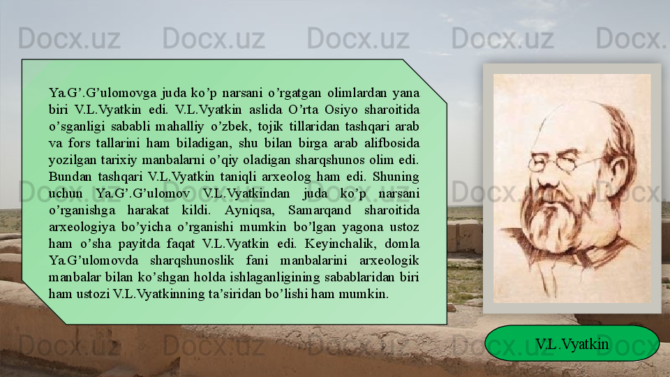 Ya.G .G ulomovga  juda  ko p  narsani  o rgatgan  olimlardan  yana ʼ ʼ ʼ ʼ
biri  V.L.Vyatkin  edi.  V.L.Vyatkin  aslida  O rta  Osiyo  sharoitida 	
ʼ
o sganligi  sababli  mahalliy  o zbek,  tojik  tillaridan  tashqari  arab 	
ʼ ʼ
va  fors  tallarini  ham  biladigan,  shu  bilan  birga  arab  alifbosida 
yozilgan  tarixiy  manbalarni  o qiy  oladigan  sharqshunos  olim  edi. 	
ʼ
Bundan  tashqari  V.L.Vyatkin  taniqli  arxeolog  ham  edi.  Shuning 
uchun  Ya.G .G ulomov  V.L.Vyatkindan  juda  ko p  narsani 	
ʼ ʼ ʼ
o rganishga  harakat  kildi. 	
ʼ А yniqsa,  Samarqand  sharoitida 
arxeologiya  bo yicha  o rganishi  mumkin  bo lgan  yagona  ustoz 	
ʼ ʼ ʼ
ham  o sha  payitda  faqat  V.L.Vyatkin  edi.  Keyinchalik,  domla 	
ʼ
Ya.G ulomovda  sharqshunoslik  fani  manbalarini  arxeologik 	
ʼ
manbalar  bilan  ko shgan  holda  ishlaganligining  sabablaridan  biri 	
ʼ
ham ustozi V.L.Vyatkinning ta siridan bo lishi ham mumkin.	
ʼ ʼ
V.L.Vyatkin