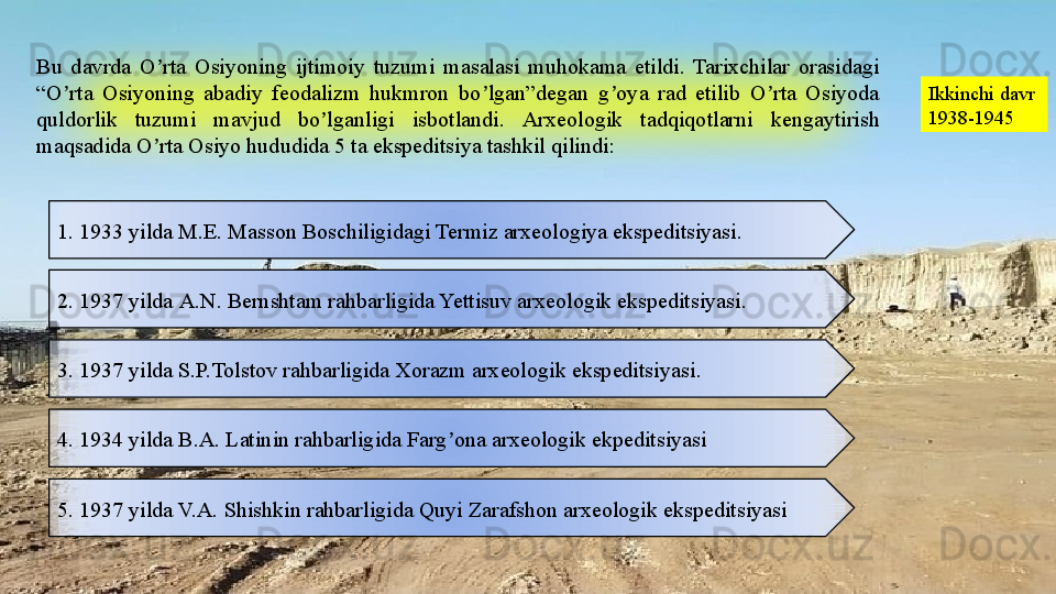 Bu  davrda  O rta  Osiyoning  ijtimoiy  tuzumi  masalasi  muhokama  etildi.  Tarixchilar  orasidagi ʼ
“O rta  Osiyoning  abadiy  feodalizm  hukmron  bo lgan”degan  g oya  rad  etilib  O rta  Osiyoda 	
ʼ ʼ ʼ ʼ
quldorlik  tuzumi  mavjud  bo lganligi  isbotlandi.	
ʼ   А rxeologik  tadqiqotlarni  kengaytirish 
maqsadida O rta Osiyo hududida 5 ta ekspeditsiya tashkil qilindi:	
ʼ Ikkinchi davr
1938-1945
1. 1933 yilda M.E. Masson Boschiligidagi Termiz arxeologiya ekspeditsiyasi.
2. 1937 yilda  А. N. Bernshtam rahbarligida Yettisuv arxeologik ekspeditsiyasi.
3. 1937 yilda S.P.Tolstov rahbarligida Xorazm arxeologik ekspeditsiyasi .
4. 1934 yilda B. А.  Latinin rahbarligida Farg ona arxeologik ekpeditsiyasi	
ʼ
5. 1937 yilda V. А.  Shishkin rahbarligida Quyi Zarafshon arxeologik ekspeditsiyasi  