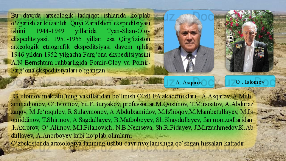 Bu  davrda  arxeologik  tadqiqot  ishlarida  ko plab ʼ
o zgarishlar kuzatildi. Quyi Zarafshon ekspeditsiyasi 	
ʼ
ishini  1944-1949  yillarida  Tyan-Shan-Oloy 
ekspeditsiyasi.  1951-1955  yillari  esa  Qirg iziston 	
ʼ
arxeologik  etnografik  ekspeditsiyasi  davom  qildi. 
1946 yildan 1952 yilgacha Farg ona ekspeditsiyasini 	
ʼ
А.N  Bernshtam  rahbarligida  Pomir-Oloy  va  Pomir- 
Farg ona ekspeditsiyalari o rgangan.	
ʼ ʼ
"G‘ulomov	
 maktabi"ning	 vakillaridan	 bo‘lmish	 O‘zR	 FA	 akademiklari	 - A.As q arov,	 A.Muh
ammadjonov,	
 O‘.Islomov,	 Yu.F.Buryakov,	 professorlar	 M.Qosimov,	 T.Mirsoatov,	 A.Abduraz
zaqov,	
 M.Jo‘raqulov,	 R.Sulaymonov,	 A.Abdulxamidov,	 M.Is'hoqo v, M.Mambetullayev,	 M.Is
omiddinov,	
 T.Shirinov,	 A.Sagdullayev,	 B.Matboboyev,	 Sh.Shaydullayev,	 fan	 nomzodlaridan
 	
I.Axrorov,	 O‘.Alimov,	 M.I.Filanovich,	 N.B.Nemseva,	 Sh.R.Pidayev,	 J.Mirzaahmedov,K.Ab
dullayev,	
 A.Anorboyev	 kabi	 ko‘plab	 olimlarni
O‘zbekistonda	
 arxeologiya	 fanining	 ushbu	 davr	 rivojlanishiga	  q o ` shgan	 hissalari	 kattadir.A. Asqarov O`. Islomov