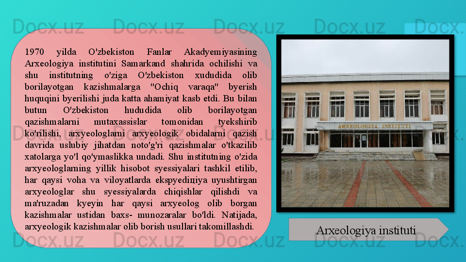1970  yilda  O'zbekiston  Fanlar  Akadyemiyasining 
Arxeologiya  institutini  Samarkand  shahrida  ochilishi  va 
shu  institutning  o'ziga  O'zbekiston  xududida  olib 
borilayotgan  kazishmalarga  "Ochiq  varaqa"  byerish 
huquqini  byerilishi  juda  katta  ahamiyat  kasb  etdi.  Bu  bilan 
butun  O'zbekiston  hududida  olib  borilayotgan 
qazishmalarni  mutaxassislar  tomonidan  tyekshirib 
ko'rilishi,  arxyeologlarni  arxyeologik  obidalarni  qazish 
davrida  uslubiy  jihatdan  noto'g'ri  qazishmalar  o'tkazilib 
xatolarga  yo'l  qo'ymaslikka  undadi.  Shu  institutning  o'zida 
arxyeologlarning  yillik  hisobot  syessiyalari  tashkil  etilib, 
har  qaysi  voha  va  viloyatlarda  ekspyedi ц iya  uyushtirgan 
arxyeologlar  shu  syessiyalarda  chiqishlar  qilishdi  va 
ma'ruzadan  kyeyin  har  qaysi  arxyeolog  olib  borgan 
kazishmalar  ustidan  baxs-  munozaralar  bo'ldi.  Natijada, 
arxyeologik kazishmalar olib borish usullari takomillashdi.
Arxeologiya instituti