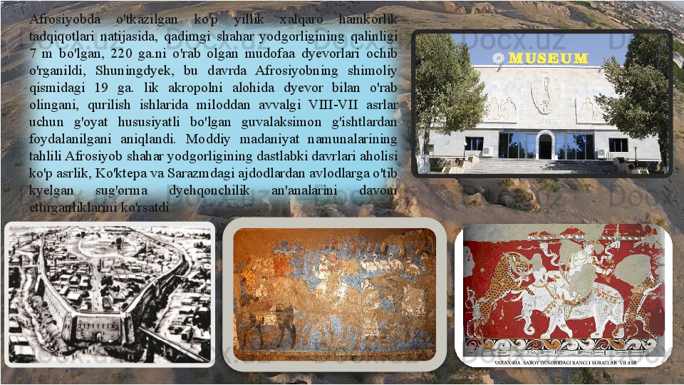 Afrosiyobda  o'tkazilgan  ko'p  yillik  xalqaro  hamkorlik 
tadqiqotlari  natijasida,  qadimgi  shahar  yodgorligining  qalinligi 
7  m  bo'lgan,  220  ga.ni  o'rab  olgan  mudofaa  dyevorlari  ochib 
o'rganildi,  Shuningdyek,  bu  davrda  Afrosiyobning  shimoliy 
qismidagi  19  ga.  lik  akropolni  alohida  dyevor  bilan  o'rab 
olingani,  qurilish  ishlarida  miloddan  avvalgi  VIII-VII  asrlar 
uchun  g'oyat  hususiyatli  bo'lgan  guvalaksimon  g'ishtlardan 
foydalanilgani  aniqlandi.  Moddiy  madaniyat  namunalarining 
tahlili Afrosiyob shahar yodgorligining dastlabki davrlari aholisi 
ko'p asrlik, Ko'ktepa va Sarazmdagi ajdodlardan avlodlarga o'tib 
kyelgan  sug'orma  dyehqonchilik  an'analarini  davom 
ettirganliklarini ko'rsatdi