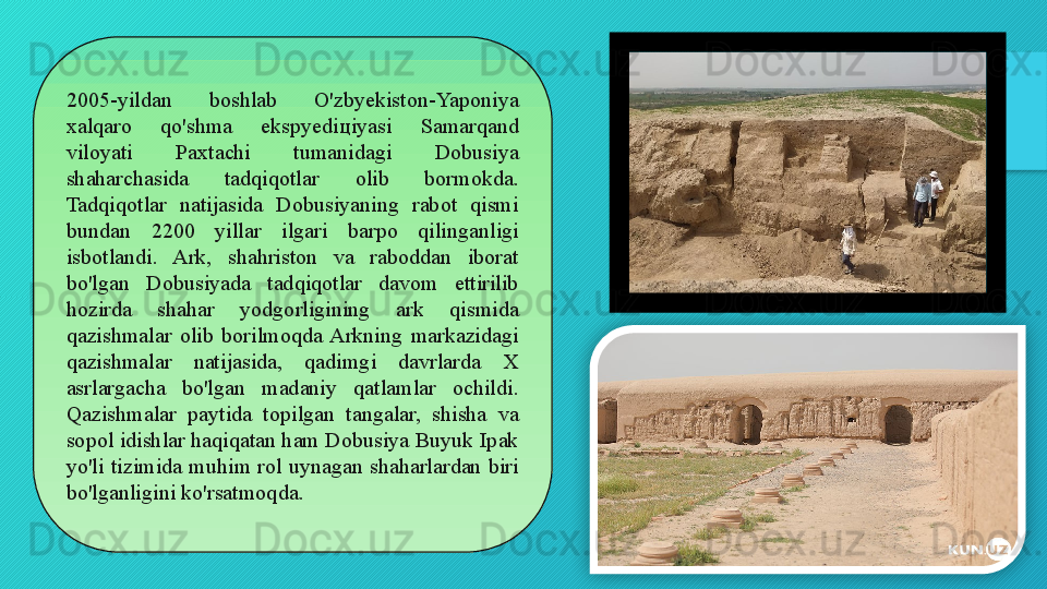 2005-yildan  boshlab  O'zbyekiston-Yaponiya 
xalqaro  qo'shma  ekspyedi ц iyasi  Samarqand 
viloyati  Paxtachi  tumanidagi  Dobusiya 
shaharchasida  tadqiqotlar   olib  bormokda. 
Tadqiqotlar  natijasida  Dobusiyaning  rabot  qismi 
bundan  2200  yillar  ilgari  barpo  qilinganligi 
isbotlandi.  Ark,  shahriston  va  raboddan  iborat 
bo'lgan  Dobusiyada  tadqiqotlar  davom  ettirilib 
hozirda  shahar  yodgorligining  ark  qismida 
qazishmalar  olib  borilmoqda  Arkning  markazidagi 
qazishmalar  natijasida,  qadimgi  davrlarda  X 
asrlargacha  bo'lgan  madaniy  qatlamlar  ochildi. 
Qazishmalar  paytida  topilgan  tangalar,  shisha  va 
sopol idishlar haqiqatan ham Dobusiya Buyuk Ipak 
yo'li  tizimida  muhim  rol  uynagan  shaharlardan  biri 
bo'lganligini ko'rsatmoqda .