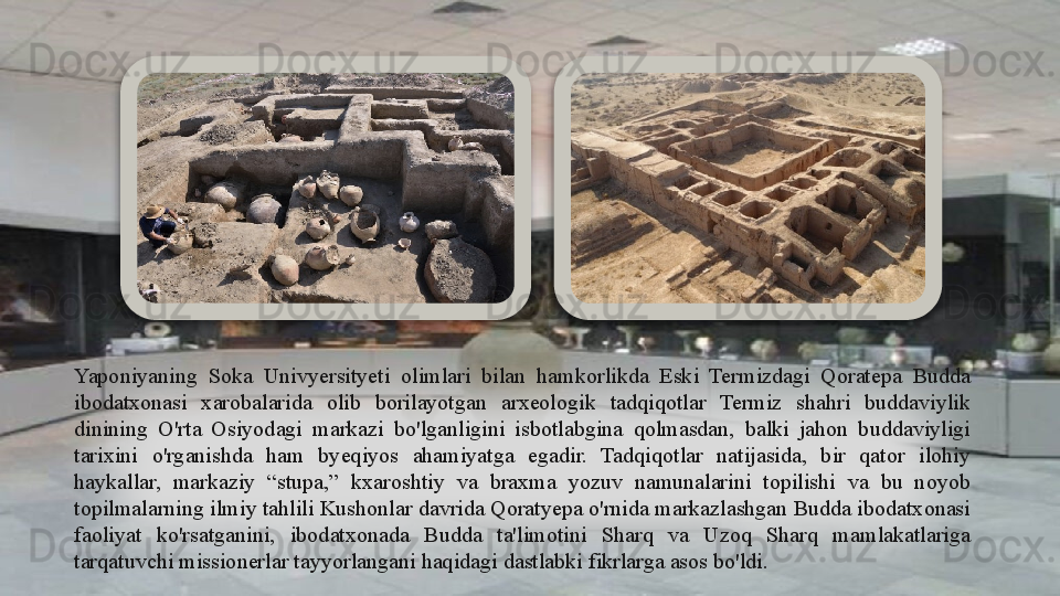Yaponiyaning  Soka  Univyersityeti  olimlari  bilan  hamkorlikda  Eski  Termizdagi  Qoratepa  Budda 
ibodatxonasi  xarobalarida  olib  borilayotgan  arxeologik  tadqiqotlar  Termiz  shahri  buddaviylik 
dinining  O'rta  Osiyodagi  markazi  bo'lganligini  isbotlabgina  qolmasdan,  balki  jahon  buddaviyligi 
tarixini  o'rganishda  ham  byeqiyos  ahamiyatga  egadir.  Tadqiqotlar  natijasida,  bir  qator  ilohiy 
haykallar,  markaziy  “stupa,”  kxaroshtiy  va  braxma  yozuv  namunalarini  topilishi  va  bu  noyob 
topilmalarning ilmiy tahlili Kushonlar davrida Qoratyepa o'rnida markazlashgan Budda ibodatxonasi 
faoliyat  ko'rsatganini,  ibodatxonada  Budda  ta'limotini  Sharq  va  Uzoq  Sharq  mamlakatlariga 
tarqatuvchi missionerlar tayyorlangani haqidagi dastlabki fikrlarga asos bo'ldi.