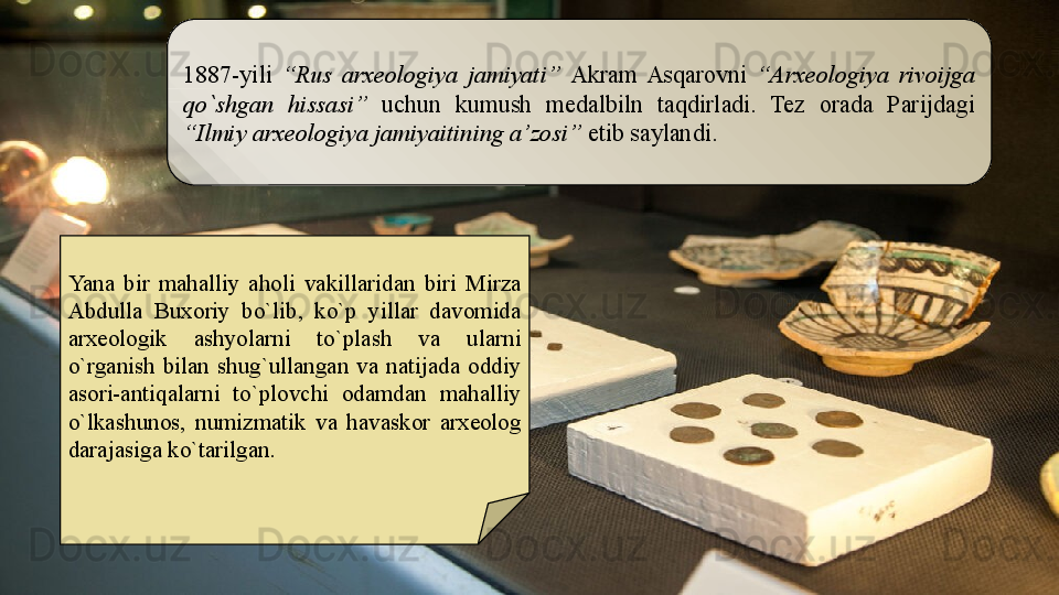 Yana  bir  mahalliy  aholi  vakillaridan  biri  Mirza 
Abdulla  Buxoriy  bo`lib,  ko`p  yillar  davomida 
arxeologik  ashyolarni  to`plash  va  ularni 
o`rganish  bilan  shug`ullangan  va  natijada  oddiy 
asori-antiqalarni  to`plovchi  odamdan  mahalliy 
o`lkashunos,  numizmatik  va  havaskor  arxeolog 
darajasiga ko`tarilgan.  1887-yili  “Rus  arxeologiya  jamiyati”  Akram  Asqarovni  “Arxeologiya  rivoijga 
qo`shgan  hissasi”   uchun  kumush  medalbiln  taqdirladi.  Tez  orada  Parijdagi 
“Ilmiy arxeologiya jamiyaitining a’zosi”  etib saylandi.  