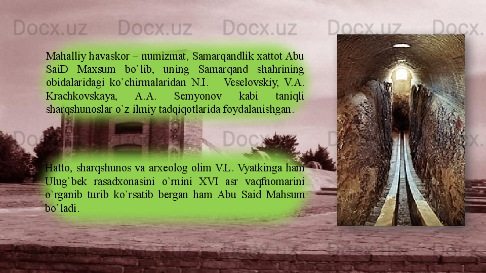 Mahalliy havaskor – numizmat, Samarqandlik xattot Abu 
SaiD  Maxsum  bo`lib,  uning  Samarqand  shahrining 
obidalaridagi  ko`chirmalaridan  N.I.      Veselovskiy,  V.A. 
Krachkovskaya,  A.A.  Semyonov  kabi  taniqli 
sharqshunoslar o`z ilmiy tadqiqotlarida foydalanishgan.
Hatto,  sharqshunos  va  arxeolog  olim V.L. Vyatkinga  ham 
Ulug`bek  rasadxonasini  o`rnini  XVI  asr  vaqfnomarini 
o`rganib  turib  ko`rsatib  bergan  ham  Abu  Said  Mahsum 
bo`ladi.