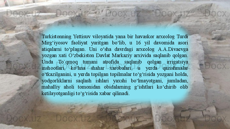 Turkistonning  Yettisuv  viloyatida  yana  bir  havaskor  arxeolog  Turdi 
Mirg iyosov  faoliyat  yuritgan  bo lib,  u  16  yil  davomida  asori ʼ ʼ
atiqalarni  to plagan.  Uni  o sha  davrdagi  arxeolog 	
ʼ ʼ А.А. Divaevga 
yozgan  xati  O zbekiston  Davlat  Markaziy  arxivida  saqlanib  qolgan. 	
ʼ
Unda  To `q moq  tumani  atrofida  saqlanib  qolgan  irrigatsiya 
inshootlari,  ko hna  shahar  xarobalari,  u  yerda  qazishmalar 	
ʼ
o tkazilganini, u yerda topilgan topilmalar to g risida yozgani holda, 	
ʼ ʼ ʼ
yodgorliklarni  saqlash  ishlari  yaxshi  bo lmayotgani,  jumladan, 	
ʼ
mahalliy  aholi  tomonidan  obidalarning  g ishtlari  ko chirib  olib 
ʼ ʼ
ketilayotganligi to g risida xabar qilinadi.	
ʼ ʼ