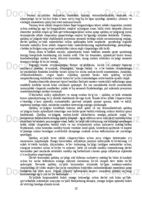 Fermer   xo‘jaliklari   faoliyatini   kreditlash   tizimini   takomillashtirilishi   mohiyati   va
ahamiyatiga   ko‘ra   bir-biri   bilan   o‘zaro   uzviy   bog‘liq   bo‘lgan   quyidagi   iqtisodiy,   ijtimoiy   va
ekologik masalalarni ijobiy hal etish imkonini beradi. 
Tarmoq tovar ishlab chiqaruvchilari faqat kengaytirilgan takror ishlab chiqarishni yuritish
uchun   mablag‘ga   ega   bo‘lmaganliklari   maqbul   uchungina   emas,   balki   etarli   darajada   ijtimoiy
sharoitlar yaratish orqali qo‘llab-qavvatlanmaganliklari uchun qisqa qishloq xo‘jaligining ayrim
tarmoqlarida   ishlab   chiqarishni   qisqartirishga   majbur   bo‘lganligi   shundan   dalolatdir.   Xususan,
qishloq xo‘jaligida baho shakllanishi jarayonini samarali tartibga solish mexanizmining yuqligi,
davlat   qishloq   xo‘jalik   mahsulotlari   uchun   qishloqdan   katta   miqdorda     qarzdorligi   regional
bozorda   mahalliy   tovar   ishlab   chiqaruvchilar   mahsulotlarining   raqobatbardoshligi   pasayishiga,
chetdan keltirilgan oziq-ovqat mahsulotlari ularni siqib chiqarishiga olib keldi. 
Biroq   shuni   ta’kidlash   zarurki,   iqtisodiyotni   bozor   talablari   asosida   qayta   qurishning
hozirgi   bosqichida   banklarning   roli   keskin   ortdi.   Ular   bir   tomondan,   iqtisodiyot   bozor   tomon
harakatlanishiga   yordam   bersa,   ikkinchi   tomondan,   uning   muhim   sektorlari   xo‘jaligi   samarali
taraqqiy etishiga ta’sir ko‘rsatadi.
Bugungi   kunda   rivojlanayotgan   fermer   xo‘jaliklarini,   kichik   va   xususiy   biznesni
moliyaviy   jihatdan   ta’minlash,   shuningdek,   ularga   kichik   va   o‘rta   biznes   rivojlanishiga
ko‘maklashish fondidan kreditlar  berish uchun bir necha moliya-kredit muassasalari,  jumladan,
«Mikrokreditbank»,   «Agro   bank»   «Qishloq   qurilish   bank»   kabi   qishloq   xo‘jalik
maqsulotlarining tarkibidan o‘simlik turlari bo‘yicha ixtisoslashgan uchta banklar ajralib chiqdi. 
Bunday sharoitda aksariyat tijorat banklari faoliyati asosan vositachilik tadbirlariga qisqa
muddatli   kreditlar   berish   bilan   cheklanib   qolayapti.   Bu   esa   mamlakatda   kredit   resurslaridan
umumishlab chiqarish manfaatlari yulida to‘liq samarali foydalanishga, pul aylanishi jarayonini
mustahkamlashga yordam berayapti.
O‘zbekiston   milliy   iqtisodiyoti   va   uning   muhim   bo‘g‘ini   –   qishloq   xo‘jalik   sohasida
bozor iqtisodiyotining ko‘p ukladli shakllanish davriga kirdi. Bunda tovar ishlab chiqaruvchilar
o‘rtasidagi   o‘zaro   iqtisodiy   munosabatlar   pirovard   natijada   qiymat   qonuni,   talab   va   taklif,
raqobatni hisobga olish, xaridorlar manfaati ustuvorligi asosiga qurilmoqda.
Qishloq   xo‘jaligini   kreditlash   tizimini   isloh   qilish   va   uni   takomillashtirish   qishloq
xo‘jaligini bozor iqtisodiyoti sharoitiga mos holda qayta tashkil etishning muhim tarkibiy qismi
hisoblanadi.   Qishloq   xo‘jaligida   moliya-kredit   islohotlarini   amalga   oshirish   orqali   bu
jarayonlarni takomillashtirishning asosiy maqsadi - agrar sektorni zarur moliyaviy resurslar bilan
shunchaki ta’minlash jarayonigina emas, balki, xo‘jalik sub’ektlarining ma’suliyatga asoslangan
holda   ishlab   chiqarishni   tashkil   etish   va   uni   rivojlantirish   uchun   moliyaviy   mablag‘lardan
foydalanish, erkin bozordan moddiy-texnik vositalar xarid qilish, kreditlarni qaytarish va kapital
to‘plashga   imkon   beradigan   rentAbellik   darajasiga   erishish   uchun   tadbirkorona   ish   yuritishga
qaratilgan.
Qishloq   xo‘jalik   tovar   ishlab   chiqaruvchilari   uchun   joriy   etilgan   dotatsiyalar   o‘z
mazmunini   yuqotmoqda.   Bunga   birinchidan,   inflyatsiya   jarayoni   mobaynida   to‘lovlarining   2-3
oylab   to‘xtatib   turilishi,   ikkinchidan,   to‘lov   turlarining   ko‘pligi   (sotilgan   mahsulotlar   uchun,
energiya   resurslari   uchun   to‘lovlar   va   xokazo).   hatto   yil   oxirida   moddiy   ressurslarning   davlat
tomonidan   past   narxlarda   sotishdek   moddiy   rag‘batlantirish   chorasi   qisqa   inflyatsiya   oqibatida
o‘z mohiyatini yuqotmoqda. 
Davlat   tomonidan   qishloq   xo‘jaligi   sub’ektlarini   moliyaviy   mablag‘lar   bilan   ta’minlash
uchun   bir   necha   tadbirlarni   amalga   oshirish   choralarini   ko‘rib   chiqish   davr   talabi   bo‘lib
qolmoqda.   Bevosita   qishloq   xo‘jalik   korxonalari   ixtiyorida   bo‘lgan   madaniy-maishiy
yunalishdagi ob’ektlar saqlovi bo‘yicha xarajatlarni budjetdan moliyalashtirish masalasini qisqa
muddatda   hal   etish   zarur.   Negaki   ijtimoiy   infratuzilma   saqlovi   xarajatlari   qishloq   xo‘jaligi
korxonalariga og‘ir yuk bo‘lib tushmoqda.
Xo‘jalikda   boqimandalik   holati   yuzaga   kelmasligi   uchun   davlat   yuli   bilan   qo‘llab-
quvvatlashda (subsidiya) muayyan xo‘jalik faoliyatining darajasi, yuzaga kelgan iqtisodiy holati
ob’ektivligi hisobga olinishi kerak.
10 