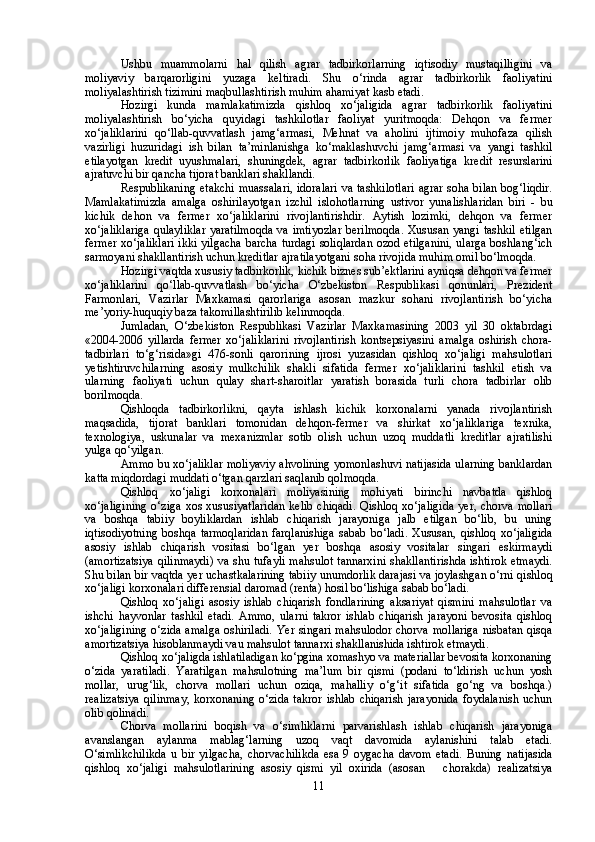 Ushbu   muammolarni   hal   qilish   agrar   tadbirkorlarning   iqtisodiy   mustaqilligini   va
moliyaviy   barqarorligini   yuzaga   keltiradi.   Shu   o‘rinda   agrar   tadbirkorlik   faoliyatini
moliyalashtirish tizimini maqbullashtirish muhim ahamiyat kasb etadi. 
Hozirgi   kunda   mamlakatimizda   qishloq   xo‘jaligida   agrar   tadbirkorlik   faoliyatini
moliyalashtirish   bo‘yicha   quyidagi   tashkilotlar   faoliyat   yuritmoqda:   Dehqon   va   fermer
xo‘jaliklarini   qo‘llab-quvvatlash   jamg‘armasi,   Mehnat   va   aholini   ijtimoiy   muhofaza   qilish
vazirligi   huzuridagi   ish   bilan   ta’minlanishga   ko‘maklashuvchi   jamg‘armasi   va   yangi   tashkil
etilayotgan   kredit   uyushmalari,   shuningdek,   agrar   tadbirkorlik   faoliyatiga   kredit   resurslarini
ajratuvchi bir qancha tijorat banklari shakllandi.
Re spublikaning  etakchi  muassalari,  idoralari  va tashkilotlari  agrar soha bilan bog‘liqdir.
Mamlakatimizda   amalga   oshirilayotgan   izchil   islohotlarning   ustivor   yunalishlaridan   biri   -   bu
kichik   dehon   va   fermer   xo‘jaliklarini   rivojlantirishdir.   Aytish   lozimki,   dehqon   va   fermer
xo‘jaliklariga  qulayliklar  yaratilmoqda  va imtiyozlar  berilmoqda.  Xususan yangi tashkil etilgan
fermer xo‘jaliklari  ikki yilgacha  barcha turdagi soliqlardan  ozod etilganini, ularga boshlang‘ich
sarmoyani shakllantirish uchun kreditlar ajratilayotgani soha rivojida muhim omil bo‘lmoqda.
Hozirgi vaqtda xususiy tadbirkorlik, kichik biznes sub’ektlarini ayniqsa dehqon va fermer
xo‘jaliklarini   qo‘llab-quvvatlash   bo‘yicha   O‘zbekiston   Respublikasi   qonunlari,   Prezident
Farmonlari,   Vazirlar   Maxkamasi   qarorlariga   asosan   mazkur   sohani   rivojlantirish   bo‘yicha
me’yoriy-huquqiy baza takomillashtirilib kelinmoqda.
Jumladan,   O‘zbekiston   Respublikasi   Vazirlar   Maxkamasining   2003   yil   30   oktabrdagi
«2004-2006   yillarda   fermer   xo‘jaliklarini   rivojlantirish   kontsepsiyasini   amalga   oshirish   chora-
tadbirlari   to‘g‘risida»gi   476-sonli   qarorining   ijrosi   yuzasidan   qishloq   xo‘jaligi   mahsulotlari
yetishtiruvchilarning   asosiy   mulkchilik   shakli   sifatida   fermer   xo‘jaliklarini   tashkil   etish   va
ularning   faoliyati   uchun   qulay   shart-sharoitlar   yaratish   borasida   turli   chora   tadbirlar   olib
borilmoqda.
Qishloqda   tadbirkorlikni,   qayta   ishlash   kichik   korxonalarni   yanada   rivojlantirish
maqsadida,   tijorat   banklari   tomonidan   dehqon-fermer   va   shirkat   xo‘jaliklariga   texnika,
texnologiya,   uskunalar   va   mexanizmlar   sotib   olish   uchun   uzoq   muddatli   kreditlar   ajratilishi
yulga qo‘yilgan.
Ammo bu xo‘jaliklar moliyaviy ahvolining yomonlashuvi natijasida ularning banklardan
katta miqdordagi muddati o‘tgan qarzlari saqlanib qolmoqda.
Qishloq   xo‘jaligi   korxonalari   moliyasining   mohiyati   birinchi   navbatda   qishloq
xo‘jaligining  o‘ziga   xos   xususiyatlaridan   kelib  chiqadi.   Qishloq  xo‘jaligida   yer, chorva  mollari
va   boshqa   tabiiy   boyliklardan   ishlab   chiqarish   jarayoniga   jalb   etilgan   bo‘lib,   bu   uning
iqtisodiyotning   boshqa   tarmoqlaridan   farqlanishiga   sabab   bo‘ladi.   Xususan,   qishloq   xo‘jaligida
asosiy   ishlab   chiqarish   vositasi   bo‘lgan   yer   boshqa   asosiy   vositalar   singari   eskirmaydi
(amortizatsiya  qilinmaydi)  va shu tufayli  mahsulot  tannarxini  shakllantirishda  ishtirok  etmaydi.
Shu bilan bir vaqtda yer uchastkalarining tabiiy unumdorlik darajasi va joylashgan o‘rni qishloq
xo‘jaligi korxonalari differensial daromad (renta) hosil bo‘lishiga sabab bo‘ladi.
Qishloq   xo‘jaligi   asosiy   ishlab   chiqarish   fondlarining   aksariyat   qismini   mahsulotlar   va
ishchi   hayvonlar   tashkil   etadi.   Ammo,   ularni   takror   ishlab   chiqarish   jarayoni   bevosita   qishloq
xo‘jaligining  o‘zida  amalga oshiriladi.  Yer singari mahsulodor chorva mollariga  nisbatan qisqa
amortizatsiya hisoblanmaydi vau mahsulot tannarxi shakllanishida ishtirok etmaydi. 
Qishloq xo‘jaligda ishlatiladigan ko‘pgina xomashyo va materiallar bevosita korxonaning
o‘zida   yaratiladi.   Yaratilgan   mahsulotning   ma’lum   bir   qismi   (podani   to‘ldirish   uchun   yosh
mollar,   urug‘lik,   chorva   mollari   uchun   oziqa,   mahalliy   o‘g‘it   sifatida   go‘ng   va   boshqa.)
realizatsiya   qilinmay,   korxonaning   o‘zida   takror   ishlab   chiqarish   jarayonida   foydalanish   uchun
olib qolinadi. 
Chorva   mollarini   boqish   va   o‘simliklarni   parvarishlash   ishlab   chiqarish   jarayoniga
avanslangan   aylanma   mablag‘larning   uzoq   vaqt   davomida   aylanishini   talab   etadi.
O‘simlikchilikda   u   bir   yilgacha,   chorvachilikda   esa   9   oygacha   davom   etadi.   Buning   natijasida
qishloq   xo‘jaligi   mahsulotlarining   asosiy   qismi   yil   oxirida   (asosan       chorakda)   realizatsiya
11 