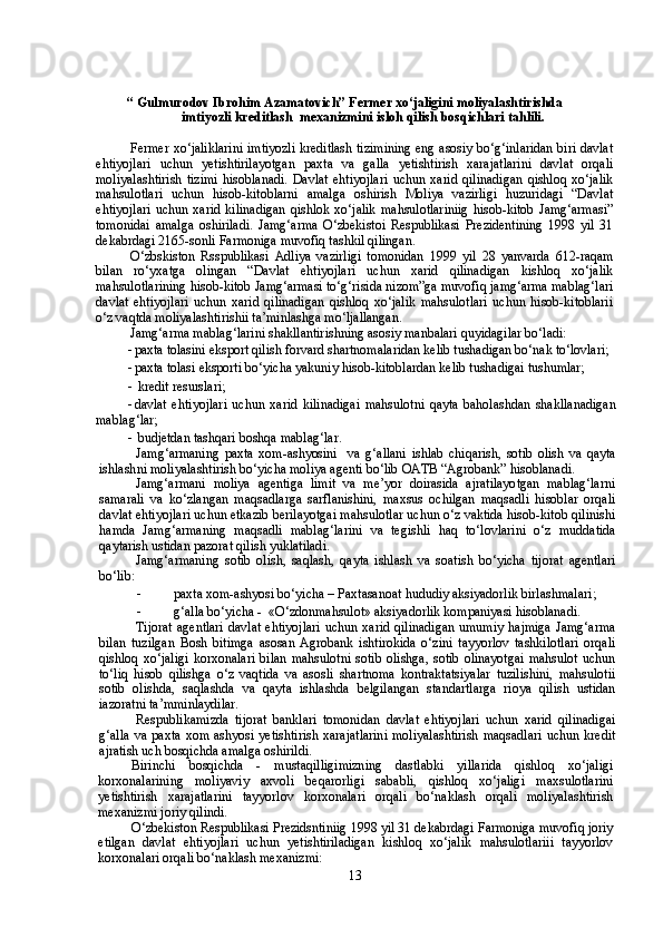 “ Gulmurodov Ibrohim Azamatovich” Fermer xo‘jaligini moliyalashtirishda 
imtiyozli kreditlash  mexanizmini isloh qilish bosqichlari tahlili.
Fermer xo‘jaliklarini imtiyozli kreditlash tizimining eng asosiy bo‘g‘inlaridan biri davlat
ehtiyojlari   uchun   yetishtirilayotgan   paxta   va   galla   yetishtirish   xarajatlarini   davlat   orqali
moliyalashtirish   tizimi   hisoblanadi.   Davlat   ehtiyojlari   uchun  xarid   qilinadigan   qishloq   xo‘jalik
mahsulotlari   uchun   hisob-kitoblarni   amalga   oshirish   Moliya   vazirligi   huzuridagi   “Davlat
ehtiyojlari   uchun   xarid   kilinadigan   qishlok  xo‘jalik   mahsulotlariniig   hisob-kitob   Jamg‘armasi”
tomonidai   amalga   oshiriladi.   Jamg‘arma   O‘zbekistoi   Respublikasi   Prezidentining   1998   yil   31
dekabrdagi 2165-sonli Farmoniga muvofiq tashkil qilingan.
O‘zbskiston   Rsspublikasi   Adliya   vazirligi   tomonidan   1999   yil   28   yanvarda   612-raqam
bilan   ro‘yxatga   olingan   “Davlat   ehtiyojlari   uchun   xarid   qilinadigan   kishloq   xo‘jalik
mahsulotlarining hisob-kitob Jamg‘armasi to‘g‘risida nizom”ga muvofiq jamg‘arma mablag‘lari
davlat   ehtiyojlari   uchun   xarid   qilinadigan   qishloq   xo‘jalik   mahsulotlari   uchun   hisob-kitoblarii
o‘z vaqtda moliyalashtirishii ta’minlashga mo‘ljallangan.
Jamg‘arma mablag‘larini shakllantirishning asosiy manbalari quyidagilar bo‘ladi:
- paxta tolasini eksport qilish forvard shartnomalaridan kelib tushadigan bo‘nak to‘lovlari;
- paxta tolasi eksporti bo‘yicha yakuniy hisob-kitoblardan kelib tushadigai tushumlar;
-   kredit resurslari ;
- davlat   ehti yo jlar i   uchun   xarid   kili n adigai   mahsulo tni   qayta   baholashda n   shaklla n adiga n
mabla g‘ lar ;
-   budjetdan tashqari boshqa mabla g‘ lar.
Jam g‘ armani n g   p axta   xom - ashyosini     va   g‘allani   ishlab   chiqarish,   so t ib   olish   va   qayta
ishlash n i moliyalashtirish bo‘yicha  moliya agenti bo‘lib  O A TB “ Agro bank”  hisoblanadi.
Jamg‘armani   moliya   agentiga   limit   va   me’yor   doirasida   ajratilayotgan   mablag‘larni
samarali   va   ko‘zlangan   maqsadlarga   sarflanishini,   maxsus   ochilgan   maqsadli   hisoblar   orqali
davlat ehtiyojlari uchun etkazib berilayotgai mahsulotlar uchun o‘z vaktida hisob-kitob qilinishi
hamda   Jamg‘armaning   maqsadli   mablag‘larini   va   tegishli   haq   to‘lovlarini   o‘z   muddatida
qaytarish ustidan pazorat qilish yuklatiladi.
Jamg‘armaning   sotib   olish,   saqlash,   qayta   ishlash   va   soatish   bo‘yicha   tijorat   agentlari
bo‘lib:
- paxta xom-ashyosi bo‘yicha – Paxtasanoat  hududiy aksiyadorlik birlashmalari ;
- g‘alla bo‘yicha -  «O‘zdonmahsulot» aksiyadorlik kompaniyasi hisoblanadi. 
Tijorat  agentlari  davlat  ehtiyojlari  uchun xarid qilinadigan  umumiy hajmiga  Jamg‘arma
bilan   tuzilgan   Bosh   bitimga   asosan   Agrobank   ishtirokida   o‘zini   tayyorlov   tashkilotlari   orqali
qishloq   xo‘jaligi   korxonalari   bilan   mahsulotni   sotib   olishga,   sotib   olinayotgai   mahsulot   uchun
to‘liq   hisob   qilishga   o‘z   vaqtida   va   asosli   shartnoma   kontraktatsiyalar   tuzilishini,   mahsulotii
sotib   olishda,   saqlashda   va   qayta   ishlashda   belgilangan   standartlarga   rioya   qilish   ustidan
iazoratni ta’mminlaydilar.
Respublikamizda   tijorat   banklari   tomonidan   davlat   ehtiyojlari   uchun   xarid   qilinadigai
g‘alla   va  paxta  xom  ashyosi  yetishtirish   xarajatlarini  moliyalashtirish  maqsadlari   uchun  kredit
ajratish uch bosqichda amalga oshirildi. 
Birinchi   bosqichda   -   mustaqilligimizning   dastlabki   yillarida   qishloq   xo‘jaligi
korxonalarining   moliyaviy   axvoli   beqarorligi   sababli,   qishloq   xo‘jaligi   maxsulotlarini
yetishtirish   xarajatlarini   tayyorlov   korxonalari   orqali   bo‘naklash   orqali   moliyalashtirish
mexanizmi joriy qilindi.
O‘zbekiston Respublikasi Prezidsntiniig 1998 yil 31 dekabrdagi Farmoniga muvofiq joriy
etilgan   davlat   ehtiyojlari   uchun   yetishtiriladigan   kishloq   xo‘jalik   mahsulotlariii   tayyorlov
korxonalari orqali bo‘naklash mexanizmi:
13 